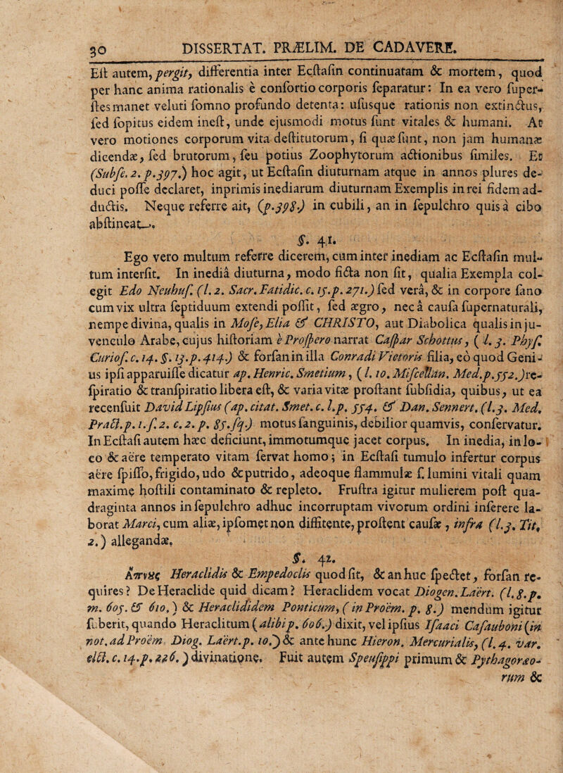 Eit autem, pergit, differentia inter Ecftafin continuatam &amp; mortem, quod per hanc anima rationalis e confortio corporis feparatur: In ea vero fuper- ftes manet veluti fomno profundo detenta: ufusque rationis non extindus, fed fopitus eidem ineft, unde ejusmodi motus funt vitales &amp; humani. At vero motiones corporum vita deftitutorum, fi qutefimt, non jam humanae dicendae, fed brutorum, feu potius Zoophytorum adionibus fimiles. Et (Subfe. 2. p&gt;S97*) h°c &amp;git, ut Ecftafin diuturnam atque in annos plures de¬ duci poffe declaret, inprimis inediarum diuturnam Exemplis in rei fidem ad- dudis. Neque referre ait, ('p-3P$J m cubili, an in fepulchro quis a cibo abftineat-&gt;. §• 41. Ego vero multum referre dicerem, cum inter inediam ac Ecftafin mul¬ tum interfit. In inedia diuturna, modo fida non fit, qualia Exempla coi- egit Edo Neubuf. (1,2. Sacr.Fatidic.c. 13^.2310^^ vera, &amp; in corpore fano cum vix ultra feptiduum extendi poffit, fed aegro, neca caufa fupernaturaii, nempe divina, qualis in MofeyElia, &amp; CHRISTO, aut Diabolica qualis in ju¬ venculo Arabe, cujus hiftoriam eProJpero narrat Cafpar Scbottus, ( /. 3. Phyf% Curiof. c. 14. §. 13.p.414-') &amp; forfaninilla Conradi Victori* filia, eo quod Geni¬ us ipfi apparuiffe dicatur ap, Henric. Smetium, ( /. to% MifceUan. Med.p.332.)^ fpiratio &amp; tranfpiratio libera eft, &amp; varia vitae proftant fubfidia, quibus, ut ea recenfuit DavidLipfrn (ap. citat. Smet. c. Lp. 334. &amp; Dan. Sennert. (I.3. Med. Praff.p. uf. 2. c. 2. p. 85.fq-) motus fanguinis, debilior quamvis, confervatur. In Ecftafi autem haec deficiunt, immotumque jacet corpus. In inedia, in lo¬ co &amp; aere temperato vitam fervat homo ; in Ecftafi tumulo infertur corpus ade fpiffo,frigido, udo &amp;putrido, adeoque flammulae f. lumini vitali quam maxime hoftili contaminato &amp; repleto. Fruftra igitur mulierem poft qua¬ draginta annos in fepulchro adhuc incorruptam vivorum ordini inferere la¬ borat Marci, cum aliae, ipfomet non diffitente, proflent caufae, infra (I.3, 7», 2.) allegandae, 42. Atr*c Heraclidi* &amp; Empedocli* quod fit, &amp; an huc fp edet, forfan re¬ quires? De Heraclide quid dicam? Heraclidem vocat Diogen.Laert. (l.g.p. m. 603. £T 610,) &amp; Hera didi dem Ponticum, (in Pro em. p. 80 mendum igitur fuberit, quando Heraclitum ( alibi p. 606.)dixit, vel ipfius Ifaaci Cafauboni(in not.adProem Diog. Laert.p. ioP)fk ante hunc Hieron. Mercuriali*} (I.4. var. dft. c. 14.p, ) divinatipne. Fuit autem Speufippi primum &amp; Pytbagorao- rum 6c