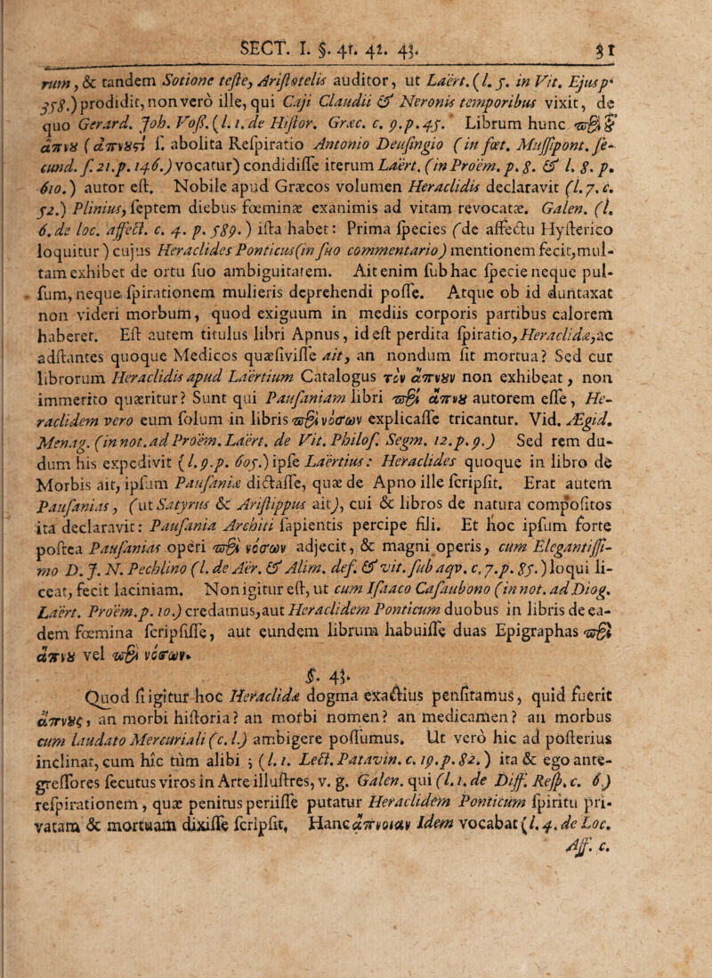 rum,Sc tandem Sotione tefle, Ariflstelis auditor, ut Laert. (4 /. F». Ejusp' 358.) prodidit, non vero ille, qui Caji Claudii &amp; Neronis temporibus vixit, de quo Gerard. joh. VofUJ. 1. de Hijlor. 6&gt;ac. c. p.p.pp.* Librum hunc ‘3r$§’ asm# f ct7rvitsi f. abolita Refpiratio Antonio Deufingio (in foet. Muffipont. fe- cund. f.2i.p. /4&lt;Q) vocatur) condidiffe iterum f/0 Proem. p. $. &amp; L $. p. ) autor ell. Nobile apud Graecos volumen Heraclidis declaravit (Ly.c. j2.) Plinius, feptem diebus foeminae exanimis ad vitam revocatae. Galen. (L 6. afe loc. affeft. c. 4. p. j89-) ifta habet: Prima ipecies (de affeUu Hyfterico loquitur ) cujus Heraclides Ponticus(in fuo commentario) mentionem fecit,mul¬ tam exhibet de ortu fuo ambiguitatem. Ait enim fubhac ipecie neque pul- - fum, neque-Ipirationem mulieris deprehendi poffe. Atque ob id duntaxat non videri morbum, quod exiguum in mediis corporis partibus calorem haberet. Eli autem titulus libri Apnus, ideft perdita fpiratio,Heraclida,zz adftantes quoque Medicos quaefivifle ait, an nondum fit mortua? Sed cur librorum Heraclidis apud Laertium Catalogus rev anrvxv non exhibeat, non immerito quaeritur? Sunt qui Paufaniam libri atSl eima autorem efle, He¬ raclidem vero eum folum in libris vo&amp;wv explicafie tricantur. Vid. Mgid. Menag. (in not. ad Proem. Laert. de Vit. Philo/\ Segm. i2.p.p,) Sed rem du- dum his expedivit {l.p.p. 6opi) ipfe Laertius: Heraclides quoque in libro de Morbis ait, ipfiim PaufinU didafle, quae de Apno ille fcripfit. Erat autem P au fani as, (ut Satyrus &amp; Ariflippus ait), cui &lt;$c libros de natura compofitos ita declaravit: Paufania Arehiti Lapientis percipe fili. Et hoc ipfum forte poftea Paufanias operi *ts&amp; votrav adjecit, &amp; magni operis, cum Llegantijfi- mo D. J. N. Pechlino (L de Aer. &amp; Alim. def &amp; vit.fub aqv. c, y.p. 8y.) loqui li¬ ceat, fecit laciniam. Non igitur eft, ut cum Ifaaco Cafaubono (in not. adDiog* Laert. Proem.p. 10.) credamus,aut Heraclidem Ponticum duobus in libris de ea¬ dem foemina fcfipfifle, aut eundem librum habuifie duas Epigraphas ^ c67nx vel vopjjv* s. . Quod fligitur hoc Heraclida dogma exaAltis petifitamus, quid fuerit airv&amp;$, an morbi hiftoria? an morbi nomen? an medicamen? an morbus cum laudato Mercuriali (c.L) ambigere pofiumus. Ut vero hic ad pofterius inclinat, cum hic tum alibi ; (/./. Lett. Patavin. c. ip.p. $2.) ita &amp; egoante- greffores fecutus viros in Arte illufires, v. g. Galen. qui (l. 1. de Dijf'. Rejjk c. 6) refpirationem, quae penitus periifle putatur Heraclidem Ponticum fpiritu pri¬ vatam &amp; mortwaiti dixifTe fcripfit, Hanc arfwtav Idem vocabat (/. 4. de Loc. Af c.