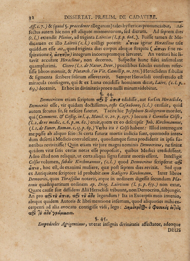 c. 7.) &amp; (quocl §. procedente allegatum) tales hyftericas pronunciabac, Alr- fedus autem hic non eft aliquot momentorum, fed dierum. Ad feptem dies (c.l.) extendit Plinius, ad triginta Laertius (l.$.p. 606.). FuifTe tamen &amp; Me¬ dicamen ex illo Laertii (c.l.) colligi poterit: attvhv igitur Heraclitus tale quiddam elTe ait„ quod triginta dies corpus absque ftrepitu ( fine re- fpiratione datj7r]ov) integrum incorruptumque fiervaret. An veritati hic li¬ tavit accurate Heraclitus, non decerno. Siifpedse hunc fidei infimulant quampiurimi. Cicero (Li.deNatur. Beor.) puerilibus fabulis eundem refer- fiffe libros monuit, &amp; Plutarch. (in Vit. Camilli p. m.230.) Heraclidem fibulas &amp; figmenta feribere lolitum afleveravit. SemperHeraclidi confivetudo efifc miracula confingere, qui &amp; ex Luna cecidiffe hominem dicat, Laert. (c.l.p. 613.) decernit. Et hoc in divinitatis proco nulli mirum videbitur. §. 44. Democritum etiam feriptum *§ urn/i! edidifle, aut forfan Heraclida, Democriti efie, vir quidam dodiffimus,tefte Cafaubono, (c.l.) cenfuit, quid autem fecutus fit, fe nefeire fatetur. Tacite hic Jofephum Scaligerum mordet, qui (Comment. &amp; Caftig. in l. 4. Manii, v. 20. p. 297.) locum e Cornelio Celfo , (1.2. de re medie, c. 6. p.m. 62.) eruit,quem ex eo defcripfit Joh. Kirchmannus, ( /. /. de Luner. Roman. c. 13.p. 69.) Verba ita e Celfo habent; Illud interrogare mepQfle ab aliquo fcio: Si certa futurae mortis indicia funt, quomodo inter¬ dum deferti a Medicis convalefcant, quosdamque fama prodiderit in ipfis fu¬ neribus revivixiffe ? Quin etiam vir jure magni nominis Democritus, ne finita: quidem vitae fatis certas notas efie propofuit, quibus Medici credidiffent. Adeo illud non reliquit, ut certa aliqua figna futurae mortis edent. Intelligit Cei fasvolumen, fubdit Kirchmannus, (c.l.) quod Democritus feripferat awvx , hoc eft, de exanimi muliere, quae poft feptem dies revixit. Sed quo ex Antiquitate feriptore id probabit cum Scaligero Kirchmann. Inter libros Democriti, quos Thrafyllus notavit, atque in ordinem digeffit fecundum Pia- tonis quadripartitum ordinem ap. Diog. Laertium (l. 9.P.659.) non extat. Quare caufte fuae diffidens Alii Heraclidi tribuunt,non Democrito, flibjungit. An pro &lt;23$ T8 ama, t£ ct$x legendum? Ita in Excerptis meis invenio, absque quidem Autoris &lt;Sc libri mentione infertum, quod aliquoties mihi ex¬ cerpenti ad alia avocato contigifle vidi, lego: Atiponpi]®* 0 tyuowcg sijoli •sffi fa uist ypdpLUcioi' §• 4f ♦ Empedocles Agrigentinus, ut erat infignis divinitatis a fle dator, adeoque DEUS