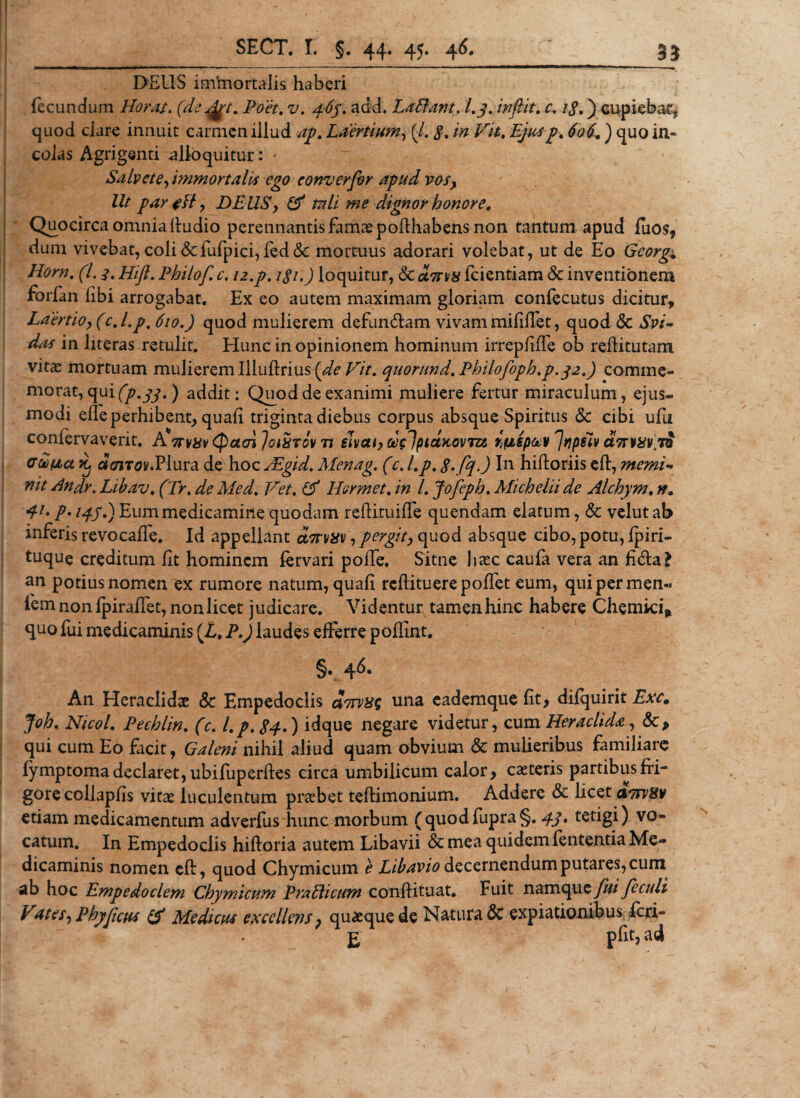 DEUS iminortalis haberi fecundum Horas. (deArt. Poet. ?/. 4^. add. La fiant. l.q. infiit. c. 18.) cupiebar,, quod clare innuit carmen illud ap. Laertium, (/. /0 Z7//. ) quo in¬ colas Agrigenti alloquitur: • Salvete ^immortalis ego converfir apud vos, Ut par tft, DEUS, &amp; tnli me dignor honore. Quocirca omnia fiudio perennantis famae pofthab ens non tantum apud fuos, dum vivebat, coli &amp;fufpici, fed &amp;; mortuus adorari volebat, ut de Eo Gcorg; Horn. (L 3. Hift. Philof. c. i2.p. lgi.) loquitur, &amp; oltsvx fcientiam &lt;3c inventionem forfan fibi arrogabat. Ex eo autem maximam gloriam confecutus dicitur, Laertioy (c.l.p, 610.) quod mulierem defundam vivam mififfet, quod &amp; Svi- das in literas retulit. Hunc in opinionem hominum irrepfifTe ob reditutam vitas mortuam mulierem Illuftrius [de Vit. quorund. Philofoph.p.32.) comme¬ morat, qui (p.33.) addit: Q^od de exanimi muliere fertur miraculum, ejus¬ modi elfe perhibent, quali triginta diebus corpus absque Spiritus &amp; cibi ufu confervaverit. AVv^ (pctcn Ioixtov n elvat,d(lptdKovm wepccv Jvpfiv a7rwv\ TO Gtoiaa Xj c?&lt;7iTov.Plura de hoc dEgid. Menag. (c. l.p. 8*fq-) In hiftoriis eft, memi- nit Andr. Libav. (Tr. de Med. Vet. &amp; Hermet. in l. Jofiph. Micheliide Alchym. n. Eummedicamine quodam reflituiffe quendam elatum, &amp; velutab inferis revocafle. Id appellant dnTvav , pergit, quod absque cibo, potu, jfpirl- tuque creditum Iit hominem fervari polle, Sitne haec caufa vera an ficta £ an potius nomen ex rumore natum, quafi reftituerepoffet eum, quipermen- fem non fpiraffet, non licet judicare. Videntur tamen hinc habere Chemki* quo fui medicaminis (L, P.) laudes efferre poffint. §. 46. An Heraclidae &amp; Empedoclis dnrvxg una cademque fit, difquirit Exc. Joh. Nicol. Pechlin. (c. l.p. 84*) idque negare videtur, cum Heraclida, &amp;&gt; qui cum Eo facit, Galeni nihil aliud quam obvium &amp; mulieribus familiare fymptoma declaret, ubifuperftes circa umbilicum calor, caeteris partibus fri¬ gore collapfis vitae luculentum praebet teftimonium. Addere &amp; licet anrvisv etiam medicamentum adverfus hunc morbum (quodfupra§. 4i• tetigi) vo¬ catum. In Empedoclis hiftoria autem Libavii &amp; mea quidem lententia Me¬ dicaminis nomen cft, quod Chymicum e Libavio decernendum putares, cum ab hoc Empedoclem Chymicum Prafiicum conftituat. Fuit namqu e fui feculi Vat es, Phy ficus &amp; Medicus excellens, quaeque de Natura 3c expiationibus fcri- E pfit,ad