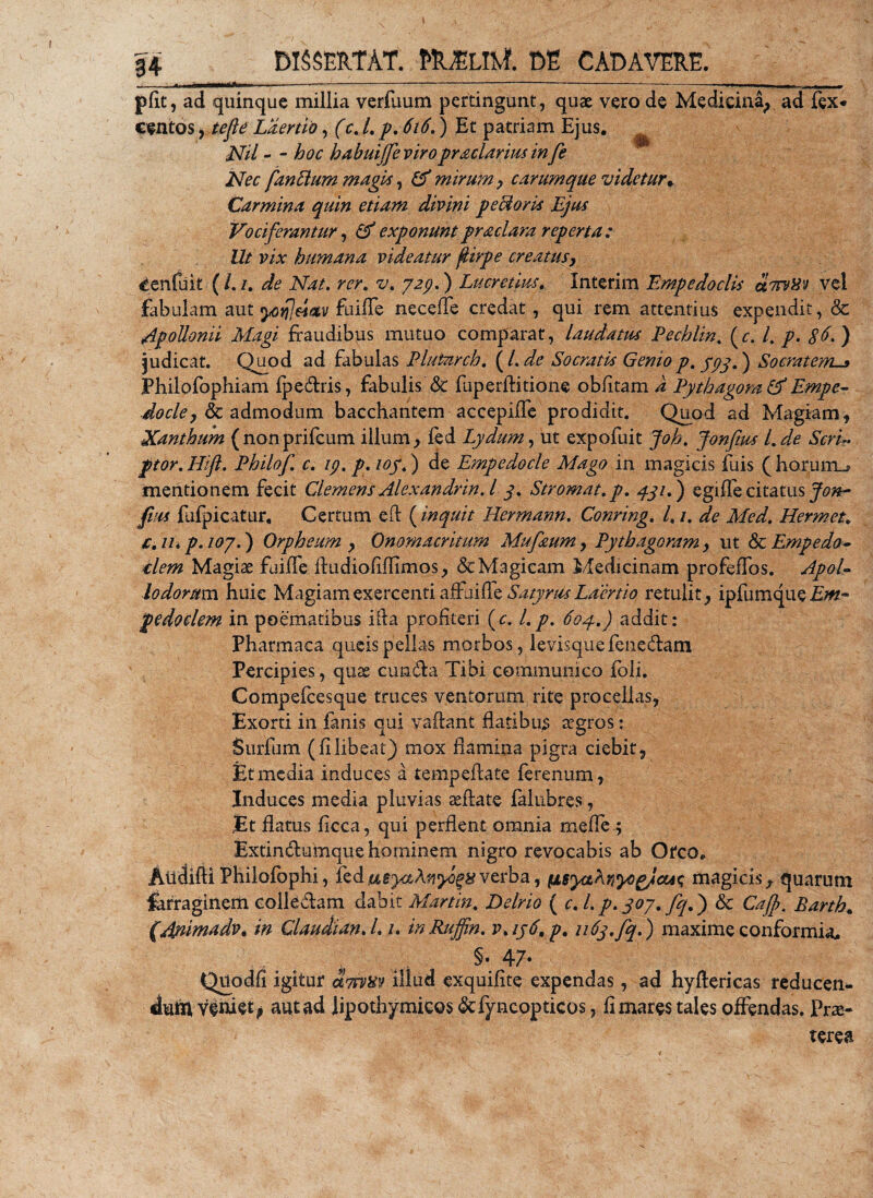 pfit, ad quinque millia verfuum pertingunt, quae vero de Medicina, ad fex* cento s, te fi e Laertio, (c.l. p. 616.) Et patriam Ejus. Nil - - hoc habuijfie viropraclarius infie Nec fandum magis, &amp; mirum , carumque videtur* Carmina quin etiam divini pe (doris Ejus Vociferantur, &amp; exponuntpraciam reperta: Ut vix humana videatur fiirpe creatusy Cenfuit ( /. /. de Nat. rer. v. 729.) Lucretius, Interim Empedoclis utsvHv vel fabulam aut yo^eiotv fuifle neceffe credat, qui rem attentius expendit, &amp; Apollonii Magi fraudibus mutuo comparat, laudatus Pechlin. (r. I. p. $(&gt;.) judicat. Quod ad fabulas Blutnrch. (l.de Socratis Genio p. 393.) Socratem._» Philofophiam fpedris, fabulis &amp; fuperftitione oblitam d Pythagora &amp; Empe- docle, &amp; admodum bacchantem accepiffe prodidit. Quod ad Magiam, Xanthum (nonprifcum illum, fed Lydum, ut expofuit joh. Jonfius l.de Scri¬ ptor. Hift. Philo fi. c. 19. p. loy.) de Empedocle Mago in magicis fuis ( horuiru mentionem fecit Clemens Alexandrin.l 3. Stromat.p. 431.) egiffe citatus Jon- fius fufpicatur. Certum eft (inquit Rermann. Conring. 1.1. de Med. Hermet. c. IU p. 107.) Orpheum , Onomacritum Mufiaum, Pythagoram, ut &amp; Empedo¬ clem Magiae fuiffe ftudiofifiimos, &amp; Magicam Medicinam profeffos. Apol¬ lodorum huic Magiam exercenti affui de Satyrus Laertio retulit, ipfumque pedoclem in poematibus iit a profiteri (c. I. p. 604.) addit: Pharmaca queispellas morbos, levisquefenedam Percipies, quae eunda Tibi communico foli. Compefcesque truces ventorum rite procellas. Exorti in fanis qui vaftant flatibus regros: Surfum (filibeat) mox flamina pigra ciebit, Et media induces a tempeflate ferenum, Induces media pluvias teftate falubres, .Et flatus ficca, qui perflent omnia mefle ; Extindumquehorninem nigro revocabis ab Orco. Atldifti Philofophi, fed verba, ti6yaKv,yogjcu&lt;; magicis, quarum farraginem colle&amp;am dabit Martin. De Irio ( c. i. p. 307. fiq.) &amp; Cafi. Earth. (Rnimadv. in Claudi an. I. /. inRuffin. v.ij6, p. 1163. fiq.) maxime conformia, §• 47- Quodfi igitur dorvav illud exquifite expendas, ad hyftericas reducen- dun* veniet; aut ad lipothymieos&amp;fyncopticos, fi mares tales offendas. Prae¬ terea