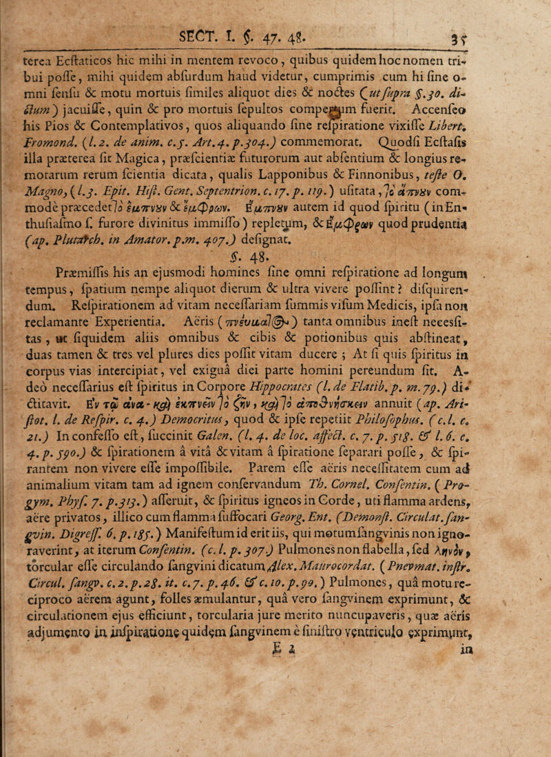 terea Ecftaticos hic mihi in mentem revoco, quibas quidem hoc nomen tri- bui pofle, mihi quidem abfurdum haud videtur, cumprimis cum hi fine o- mni fenfu &amp; motu mortuis fimiles aliquot dies &amp; nodes Qutfupra §.30. di- Sium') jacuiffe, quin &amp; pro mortuis fepultos compegjim fuerit. Accenfeo his Pios &amp; Contemplativos, quos aliquando fine refpiratione vixiffe Liberty Fromond. (1.2. de anim. c.j. Art.4. p.304.) commemorat. Quodfi Ecflafis illa praeterea fit Magica, praefcientiae futurorum aut abfentium &amp; longius re^ motarum rerum fcientia dicata, qualis Lapponibus &amp; Finnonibus, tefte O, Magno, (I.3. Epit. Hi fi. Gent. Septentrion. c. 17. p. np.) ufitata fo anvuv com¬ mode praecedetli su7rvxv &amp; sfzQpodV* Sfi7rvav autem id quod fpiritu (in£n* thufiafmo f. furore divinitus immiflo) repletum, &amp; iptCPgay quod prudentia (ap. Plutafch. in Amator, p.m. 407.) defignat. §• 48. Vc Praemiffis his an ejusmodi homines fine omni refpiratione ad longum tempus, fpatium nempe aliquot dierum &amp; ultra vivere poflint? difquiren- dum. Relpirationem ad vitam neceflariam fummis vifum Medicis, ipfa non reclamante Experientia. Aeris ( 7ivsvulol\@^) tanta omnibus ineA neeesfi- tas, ut fiquidem aliis omnibus &amp; cibis &lt;Sc potionibus quis abAineat, duas tamen &amp; tres vel plures dies poffit vitam ducere ; At fi quis fpiritus ia corpus vias intercipiat, vel exigua diei parte homini pereundum fit. A- deo neceffarius cft fpiritus in Corpore Hippocrates (l.de Flatib.p. m.79.) di/ ditavit. EV t£ civct- ng} eKTrv&amp;ivJb yjV, t&amp;jjo dnvSvijrHM annuit (ap. Ari- fiat. I. de Refpir. c. 4.) Democritus, quod &amp; ipfe repetiit Philofophus. (c.l. ca 2i.) InconfefTo eft, fuccinit Galcn. (I. 4. de loc. affeci, c. p.p, ji$. &amp; l. 6. c9 4. p.j9°.) &amp; fpirationem a vita &amp; vitam a fpiratione feparari pofle, &amp; fpi^ rantem non vivere efife impoilibile. Parem effe aeris neceffitatem cum ad animalium vitam tam ad ignem confervandum Th. Cornei. Confentin. ( Pro- gym. Phyf. 7. p.313.) afferuit, &amp; fpiritus igneos in Corde, uti flamma ardens, aere privatos, illico cum flamma fuffocari Georg. Ent. (Demonfl. Circulat, fan* gvin. Digreff. 6.p.igy.) Manifeftumideritiis, qui motumfangvinis non igno¬ raverint , at iterum Confentin. (c. I. p. 307) Pulmones non flabella, fed Atjviv p torcular effe circulando fangvini dicatum Alex. Mattrocor dat. (Pncvmat.inflr0 Circul. fangy. c.2.p.2S.it. C.7.P.46. &amp; c.io.p.po,) Pulmones, qua motu re¬ ciproco aerem agunt, folles aemulantur, qua vero fangvinem exprimunt, &amp; circulationem ejus efficiunt, torcularia jure merito nuncupaveris, quae aeris adjumento in jnfpirauone quidam fangvinem e finiflro ventriculo exprimunt, E &amp; in