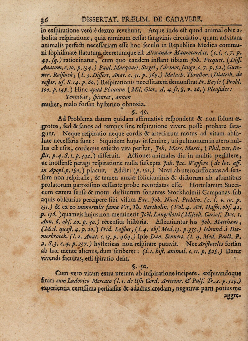 in exfpiratione vero c dextro revehunt. Atque inde eft quod animal obit a- bolita refpiratione, quia nimirum ceflat fangvinis circulatio, quam ad vitam animalis perfetfli neceflariam effe hoc feculo in Republica Medica commu¬ ni fbphifmate ftatutui^decretumque eft Alexander Maurocordat. ( c. /. c. 7. 49. fq.) ratiocinatur, cum quo eandem inflant tibiam Job. Pecquet. (Z&gt;/^C Anatom. 0. /0. 134.) Paul. Marquart. Slegel, (demot.fangv. c. 7. £2.) G/ar- Rolfinck, (/. 3. Differt. Anat. c. 31. p. 369.) Malacb. Tbrufton. {Diatrib. de refyir. uf. S. 14. p. 60.) Refpirationis neceffitatem demonftrat Fr. Bayle ( Probi. 100. p.148.) Hinc apud Plautum ( MU. Glor. A. 4.fc.8• v. 26.) Pleufides: Tentabat, (fiiraret, annon mulier, malo forfan hyfterico obnoxia. 49* Ad Problema datum quidam affirmative refpondent &amp; non folum ae¬ grotos, fed &amp;{anos ad tempus fine refpiratione vivere poffe probare fata- gunt. Neque refpiratio neque cordis tSc arteriarum motus ad vitam abfo- lute neceffaria fiint: Siquidem hujus in femine, uti pulmonum in utero nul¬ lus eft ufus, cordeque exfe(flo vita perflat, Job. Mare. Marci, (Pbil.vet.Re- fiit. p. 4. S. 1. p.392.) differuit. A&lt;flione$ animales diu in multis pe^fiftere, ac inofFenfe peragi refpiratione nulla fufeepta Jab. Jac. Wepfero (de loc. aff. in Apopl.p. igo.) placuit. Addit: (p.igi.) Novi ab utero fufrocatas ad fen- fum non refpiraffe, &amp; tamen anxiae folicitudinis &amp; di(florum ab aftantibus prolatorum paroxifino ceffante probe recordatas effe. Hortulanum Sueci- cum caetera fenfu demotu deftitutum fonantes Stockholmii Campanas fub aquis obfcurius percipere fibi vifum Exc. Job. Nicol. Pechlin. (c. I. e. 10. p. 231.) dc ex eo immortalis fama Vir, Th. Bartholin. (Vol. 4. Aci. Haffn, obf 42. p. 136. )quamvis hujus non meminerit Joel. Langellotti (MifceU. Curiof Dec. /, Ann. 6. obf. 20. p. 30.) recenfita hiftoria. Affentiuntur his Job. Matthaus, (Mcd. quaft.4.p.zoj) Frid. Lojfms, (/.4. obf. Med. 13. p.333.) Isbrand d Die- merbroeck. (1.2. Anat. C.13.P. 464.) Ipfe Dan. Sennert. (l. 4.Med. Prati. P. a. S&lt;3. e. 4. p. 237.) hyftericas non refpirare putavit. Nec Ariftoteles forfan ab hac mentealienus, dum feriberet: (L /. bifi. animal, c.u.p. 828.) Datur vivendi facultas, etfi ipiratio defit. * §• 50. Cum vero vitam extra uterum ab infpiratione incipere, exfjpirandoque finiri cum Ludovico Mercato (1.1. de Ufu Cord. Arteriar. &amp; Pulf. Tr. 2. p.J2p.) experientia certijffima perfuafus dt adactu.s credam&gt; negativa parti potius me aggre-