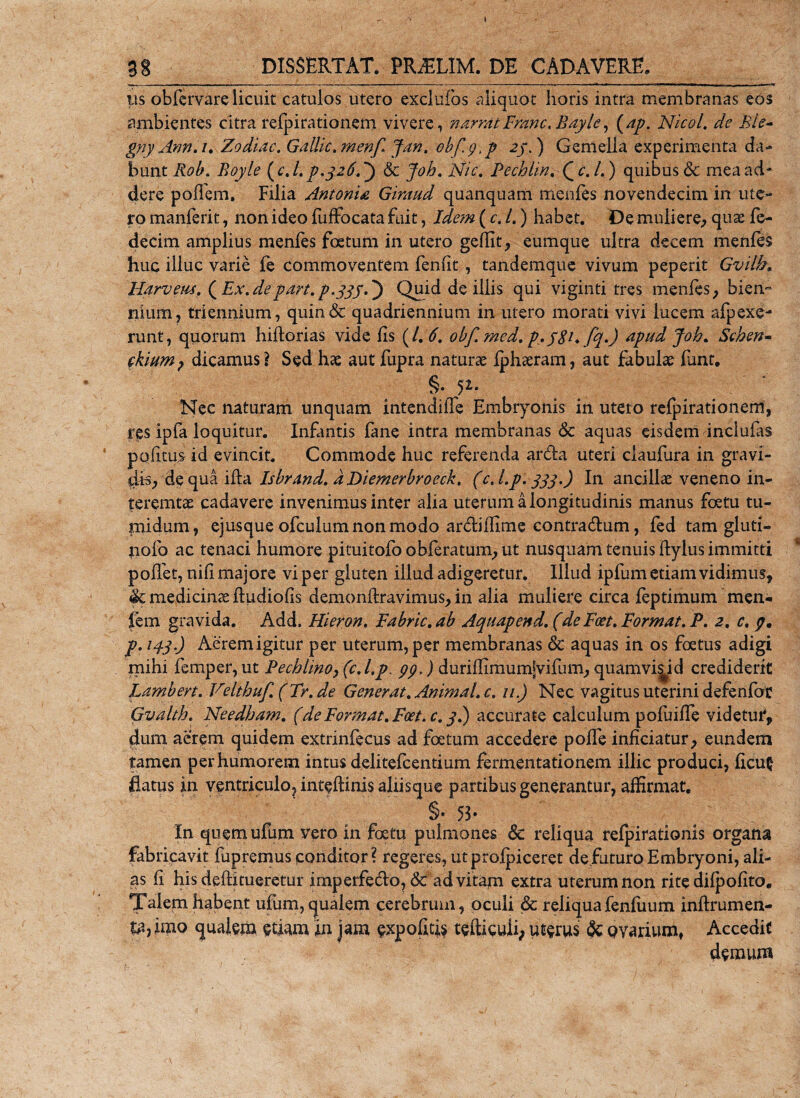 38 DISSERTAT* PR^LIM. DE CADAVERE* ys obfervare licuit catulos utero excluFos aliquot horis intra membranas eos ambientes citra refpirationem vivere, narratFranc. Bayle, (ap. Nicol. de Ble- gny Ann.i. Zodiac. Gallic. menf Jan. obfyp 2/.) Gemella experimenta da¬ bunt Rob. Boyle (c.l. p.326.^ 6c Joh. Nic. Pechlin. Qc.l.) quibus &amp; mea ad¬ dere poflem. Filia Antonia Giraud quanquam menfes novendecim in ute¬ ro manferit, non ideo fuffocata fuit, Ide?n ( cj.) habet. De muliere, quae fe- decim amplius menfes foetum in utero gefUt^ eumque ultra decem menfes huc illuc varie fe commoventem fenfit , tandemque vivum peperit Gvilb. Ilarveus. (Ex.de part. p.yyj.') Quid de iliis qui viginti tres menfes, biem riium, triennium, quin&amp; quadriennium in utero morati vivi lucem afpexe- runt, quorum hiftorias vide fis (1. 6. obf. med. p.ySEfy.) apud Joh. Schen~ ckium, dicamus \ Sed hae aut fupra naturae fphaeram, aut fabulae fant. §• 52* Nec naturam unquam intendiffe Embryonis iri utero refpirationem, res ipfa loquitur. Infantis fane intra membranas &amp; aquas eisdem inclufas pofitus id evincit. Commode huc referenda arda uteri claufura in gravi¬ dis, de qua ifta Isbrand. dDiemerbroeck. (c.l.p.333.) In ancillae veneno in¬ teremtae cadavere invenimus inter alia uterum a longitudinis manus foetu tu¬ midum, ejusque ofculum non modo ardiffime contradum, fed tam gluti- nolo ac tenaci humore pituitofoobferatum,ut nusquam tenuis ftylus immitti pollet, nifi majore vi per gluten illud adigeretur. Illud ipfum etiam vidimus, &amp; medicinae ftudiofis demonffravimus, in alia muliere circa feptimum men- fem gravida. Add. Hieron. Fabric.ab Aquapend. (deFeet. Format. P. 2. c. p. p. 143.) Aerem igitur per uterum, per membranas &amp; aquas in os foetus adigi mihi femper, ut Pechlino} (c.l.p, pp,) duriffimumjvifum, quamvis id crediderit Lambert. Velthuf. ( Tr. de Generat. Animal. c. 11.) Nec vagitus uterini defenfoc Gvalth. Needham. (deFormat. Foet.c. 3.) accurate calculum pofuiffe videtur, dum aerem quidem extrinfecus ad foetum accedere polle inficiatur, eundem tamen per humorem intus delitefcentium fermentationem illic produci, ficu$ flatus in ventriculo, inteflinis aliis que partibus generantur, affirmat. §• 53» In quemufum vero in foetu pulmones &amp; reliqua refpirationis organa fabricavit fupremus conditor? regeres, ut profpiceret de futuro Embryoni, ali¬ as fi his deflitueretur imperfedo, &amp; ad vitam extra uterum non rite difpofito. Talem habent ufum, qualem cerebrum, oculi &amp; reliquafenfuum inflrumen- ta,imo qualem etiam in jam expolitis tefticuii, uterus &amp; Qvarium, Accedit demum