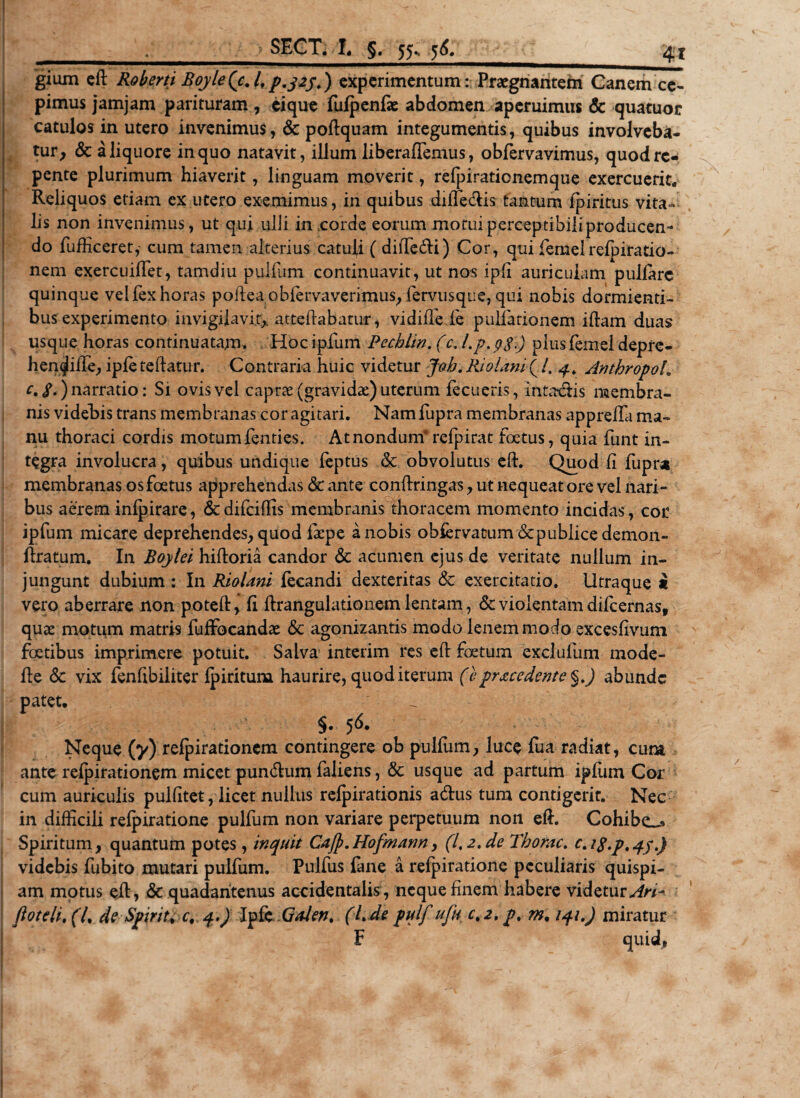? SECT. I, §. 55«. 5^ gium eft Roberti BqyleQc./,experimentum: Praegnantem Canem ce¬ pimus jamjam parituram, eique fufpenfe abdomen aperuimus &amp; quatuor catulos in utero invenimus, &amp; poftquam integumentis, quibus involveba¬ tur, &amp; a liquore in quo natavit, illum li b eralfemu s, obfervavimus, quod re¬ pente plurimum hiaverit, linguam moverit, relpirationemque exercuerit,, Reliquos etiam ex utero exemimus, in quibus dilfe&amp;is tantum fpiritus vita-* lis non invenimus, ut qui ulli in corde eorum motuiperceptibiliproducen- do fufficeret,- cum tamen alterius catuli ( diiTedi) Cor, qui femel reipiratio- nem exercuilTet, tamdiu pulfum continuavit, ut nos ipli auriculam pullare quinque velfexhoras polleaobfervaverimus, fervusque, qui nobis dormienti¬ bus experimento invigilavit,, attehabatur, vi diffide pullationem illam duas usque horas continuatam. Hoc ipfum Pecblin. (c. l.p. piusfemel depre- henqhlfe, ipletellatur. Contraria huic videtur Joh. PJolani( /. 4. Antbropoh c. S.) narratio: Si ovis vel caprae (gravidae) uterum fecueris, intadis membra¬ nis videbis trans membranas cor agitari. Namfupra membranas apprelTa ma¬ nu thoraci cordis motumfenties. At nondum* relpirat foetus, quia funt in¬ tegra involucra, quibus undique feptus &amp; obvolutus eft. Quod fi fupra membranas os foetus apprehendas &amp; ante confringas, ut nequeat ore vel nari¬ bus aerem inlpirare, &amp;difciffis membranis thoracem momento incidas, cor ipfum micare deprehendes, quod faepe a nobis obiervatum &lt;Scpublice demon- ftratum. In Boylei hiftoria candor &amp; acumen ejus de veritate nullum in¬ jungunt dubium : In Riolani fecandi dexteritas Sc exercitatio. Utraque * vero aberrare non poteft, fi ftrangulationem lentam, &amp; violentam dilcernas, quae motum matris fuffocandae &amp; agonizantis modo lenem modo excesfivum foetibus imprimere potuit. Salva interim res effc foetum exclufum mode- fie &lt;3c vix fenfibiliter Ipiritum haurire, quod iterum (eprocedente §.) abunde patet. §. 5&lt;$. Neque (y) refpirationem contingere ob pulfum, luce fua radiat, cura ante relpirationem micet pundum faliens, &amp; usque ad partum iplum Cor cum auriculis pulfitet, licet nullus relpirationis adus tum contigerit. Nec in difficili relpiratione pulfum non variare perpetuum non eft. Cohibe-» Spiritum, quantum potes, inquit Cajp.Hofmann, (1,2. de Tborac. c. i$.p, qj.) videbis fubito mutari pulfum. Pulfus fane a relpiratione peculiaris quispi¬ am motus eft, &amp; quadantenus accidentalis, neque finem habere videtur Ari- fioteli, (7, de Spirit, c, q.) Ipfe GaJen. (L de pulf uju c, 2. pt m, iqi.) miratur F quid,
