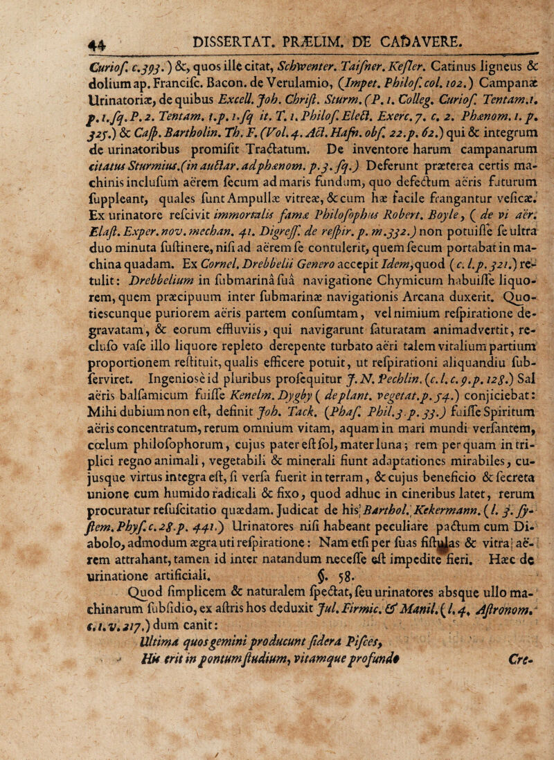 Curiof. £.393') &amp;&gt; quos ille citat, SchWcntcr. Taifner. Kefler. Catinus ligneus &amp; doliumap.Francifc. Bacon. de Verulamio, (Impet. Philofcol102.) Campanae Urinatoris, de quibus Excell.Joh. Chrift. Sturm. (P.i. Colleg. Curiof, Tentam.1. p.i.fq.P.2. Tentam, i,p, i.fq it. T. 1. Philof.Elett. Ex ere, 7. r. 2. Ph&amp;nom.i. p. 323.) &amp; Cajp, Bartholin, Th. F. (Vol, 4. Aci, Hajh.obf 22.p, 62.) qui &amp; integrum de urinatoribus promifit Tradatum. De inventore harum Campanarum citatus Sturmiusfin auElar. adphanom. p.y.fq.) Deferunt praeterea certis ma¬ chinis inclufuni aerem lecum admaris fundum, quo defedum aeris futurum fuppleant, quales funt Ampullae vitreae, &lt;Sc cum hae facile frangantur veficae. Ex urinatore refeivit immortalis fama Philofophus Robert, Boyley ( de vi aer, Elaft,Exper,nov,meehan, 41, Digreff. de rejpir.p. m.332.) non potuiffe fe ultra duo minuta fuftinere, nili ad aerem fe contulerit, quem fecum portabat in ma¬ china quadam. Ex Cornei, Drebbelii Genero accepit Idemyquod ( c. l,p, 321.) re¬ tulit: Drebbelium in fubmarinafua navigatione Chymicurn habui/Te liquo¬ rem, quem praecipuum inter fubmarinae navigationis Arcana duxerit. Quo- ticscunque puriorem aeris partem confumtam, vel nimium relpiratione de¬ gravatam, &amp; eorum effluviis, qui navigarunt faturatam animadvertit, re- clufo vafe illo liquore repleto derepente turbato aeri talem vitalium partium proportionem reftituit, qualis efficere potuit, ut refpirationi aliquandiu fub- ferviret. Ingeniose id pluribus profequitur J. N. Pechlin, (c. I, c. p.p. 12S.) Sal aeris balfamicum fuiife Kenelm. Dygby ( de piant, vegetat.p.34.) conjiciebat: Mihi dubium non eft, definit Joh, Tack, (Pbaf Pbil.y.p. 33.) fuilfe Spiritum aeris concentratum, rerum omnium vitam, aquam in mari mundi verfantem, coelum philofophorum, cujus pater eftlbl, mater luna 5 rem perquam in tri¬ plici regno animali, vegetabili &amp; minerali fiunt adaptationes mirabiles, cu- jusque virtus integra eft, fi verfa fuerit in terram, &amp; cujus beneficio &amp;fecreta unione cum humido radicali &amp; fixo, quod adhuc in cineribus latet, ferum procuratur refufeitatio quaedam. Judicat de his\Barthol.Kekermann.{l. f.fy- flem.Phyfc.2S p. 44*i) Urinatores nifi habeant peculiare padum cum Di¬ abolo, admodum aegra uti relpiratione: Nam etfi per luas fift||as &amp; vitra j ae¬ rem attrahant, tamen id inter natandum neceffe eft impedite fieri. Haec dc urinatione artificiali. $.58« Quod fimplicem &amp; naturalem lp edat, feu urinatores absque ullo ma¬ chinarum fubfidio, ex aftris hos deduxit Jul. Firmic. tf Manii. ( /. 4. Aflronom. €.i.v.2i7.)dum canit: Ultima quos gemini producunt fidera Pifcesy Hk erit in pontumfludium, vitamque profundo Cre-