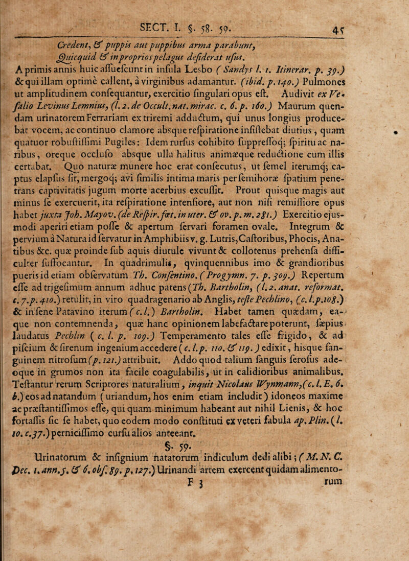 Credent, fif puppi's aut puppibus arma parabunt, Cpuicqaid Cf in proprios pelagus defiderat ufus. A primis annis huicaffuelcuntin infula Lesbo ( Sandys /. /. Itinerar. p. 39.) &amp;qui illam optime callent, a virginibus adamantur, (ibid. p.140.) Pulmones ut amplitudinem confequantur, exercitio lingulari opus eft. Audivit ex Ve* /alio Levinus Lemnius, (1.2. de Occult.nat.mirae. c, 6.p. 160.) Maurum quen- dam urinatorem Ferrariam ex triremi addu&amp;um, qui unus longius produce¬ bat vocem, ac continuo clamore absque refpiratione infiftebat diutius, quam quatuor robuftiffimi Pugiles: Idemrurfus cohibito fupprefloq; fpirituac na¬ ribus, oreque occlufo absque ulla halitus animaeque redudione cum illis certabat. Quo naturae munere hoc erat confecutus, ut femel iterumq; ca¬ ptus elapfus fit, mergoq; avi fimilis intima maris perlemihorae lpatium pene¬ trans captivitatis jugum morte acerbius excuffit. Prout quisque magis aut minus fe exercuerit, ita refpiratione intenfiore, aut non nifi remiffiore opus habet juxta Joh. Mayov. (de Rejjir.fcet. in uter. &amp; ov.p. m. 281.) Exercitio ejus¬ modi aperiri etiam pofie &amp; apertum fervari foramen ovale. Integrum &amp; pervium a Natura id fervatur in Amphibiis v. g. Lutris,Caftoribus, Phocis, Ana¬ tibus &amp;c. quae proinde fub aquis diutule vivunt &amp; collotenus prehenla diffi¬ culter fuffocantur. In quadrimulis, qvinquennibus imo &amp; grandioribus pueris id etiam obiervatum Th. Confentino.(Progymn. 7. p. 309.) Repertum effie ad trigefimum annum adhuc patens (Th, Bartholin, (l.2.anat. reformat. c. y.p. 410.) retulit, in viro quadragenario ab Anglis, tejle Pechlino, (c. l.p.108.) &amp; infene Patavino iterum(c.l.) Bartholin. Habet tamen quaedam, ea- que non contemnenda, quae hanc opinionemlabefa&amp;arepoterunt, faepius laudatus Pechlm ( c. /. p. 109.) Temperamento tales effie frigido, &amp; ad pifeium &amp;firenum ingenium accedere (c, l.p. uo.tf 119.) edixit, hisque fan- guinem nitrofumQ\ 121.) attribuit. Addo quod talium languis ferofus ade- oque in grumos non ita facile coagulabilis, ut in calidioribus animalibus. Teftantur rerum Scriptores naturalium, inquit Nicolaus Wynmann}(c.l.E. 6. b.) eos ad natandum (uriandum, hos enim etiam includit) idoneos maxime acpraeftantiffimos effe, qui quam minimum habeant aut nihil Lienis, &amp; hoc fortaffis fic fe habet, quo eodem modo conftituti ex veteri fabula ap.Plin.(l• 10. r.^7.)pemiciffimo curfu alios anteeant. §• 59* Urinatorum &lt;$c infignium natatorum indiculum dedi alibi; ( M. N. C. Dec% uantt.y.tf ^obf.89. p,U7») Urinandi artem exercent quidam alimento- F 3 . rum