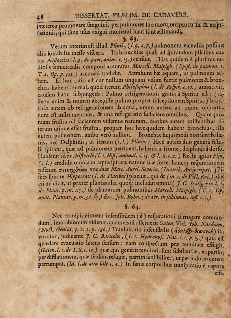 praeterea promovere fanguinis per pulmones fuo motu, reciproco in &amp; evi¬ rationis, qui fane ufus exigui momenti haut funt aeftimandi. §♦ &amp;3* Verum interimeft illud Plinii, (/. p. c. 7.) pulmonum vice aliis poffunt alia Ipirabilia ineffe vifcera. Ita bronchias quali ad fpirandum pifeibus da¬ tas Arifioteles (I.4. depart. anim. c. ij.) cenfuit. Has quidem e plurimis ra¬ diolis femicircuiis componi accuratus MarceU. Malpigb. (Epifl. depulrnon. i. T.2. 0p.p.j2f.) accurate tradidit. Attrahunt hae aquam, ut pulmones ae¬ rem. Et hxc ratio eft cur nullum unquam vifum fuerit pulmones &amp; bron¬ chias habens animal, quod iterum Pbilofopbus (/. de Rejpir, c.io.) annotavit, caufam hanc fubjungens : Pulmo refrigerationis gratia a Spiritu eft.y (vi¬ detur enim &amp; nomen accepiffe pulmo propter fufeeptionem Spiritus) bron¬ chia autem ob refrigerationem ab aqua, unum autem ad unum opportu¬ num eft inftrumentum, &amp; una refrigeratio fufficiens omnibus. Qu_are quo¬ niam fruftra nil facientem videmus naturam , duobus autem exiftentibus al¬ terum utique eflet fruftra, propter hoc haec quidem habent bronchias, illa autem pulmonem, ambo vero nullum. 'Bronchi* hujusmodi non funt balaer nis, nec Delphinis, ut iterum (c. L) Plinius: Haec autem duo genera fiftu- lis fpirant , quae ad pulmonem pertinent, balaenis a fronte, delphinis a dorfo* Hauferat id ex Ariflotele (L 1. Hifi. animal, c.ij. &amp; l. 8- c.2.) Redte igitur Plin? (c.l.) credidit omnia in aquis fpirare naturae fuae forte ihanccp refpirationem pifeium 7rv€vi%&amp;vdv vocabat Mare. Aurei. Severin. (Diatrib. Antiperipat. )PI- fces fpirare Hippocrati (L de Flatibus) placuit, qui 6c (in 2. de Vitt. Rat.) plus etiam dicit, ut praeter plantas alia quoq; includat omnia( J. C. Scallgerin ( /. de Piant, p. m.uy.) de plantarum pulmonibus MarceU. Malpigb. (T. /. Op? anat. Plantar.p. 7n.j2.fq.) Exc.Joh. Bohn.(de aer. infubhmar. infl c.i.) §• 64* Nec tranfpirationem infenfibilem (6) refpirationi furrogare commo¬ dum, imo abfonum videtur,quamvis id afferuerit^/^.Vid. Joh. Nardium. (Noil. Genial.j. c.j.p. 186.) Tranfpiratio infenfibilis (dfyAl&amp;SictTrvofi) ita vocatur, judicante J. C. BariceUo, (/. 1. Hydronof. Nat. c.i.p.ij.) quia eft quaedam evacuatio latens fenfum : nam confpe&lt;ftum prx tenuitate effugit. (Galen. I. /. de T. S. c. 12.) quae ejus generis tenuioris funt fubftantix, ea pardni per difflationem, quae fenfum refugit, partim fenfibiliter, ut per fudorescutem perrumpat. (Id. L de atra bile c.4.) In fanis corporibus tranfpiratio e vapore; effi- 1