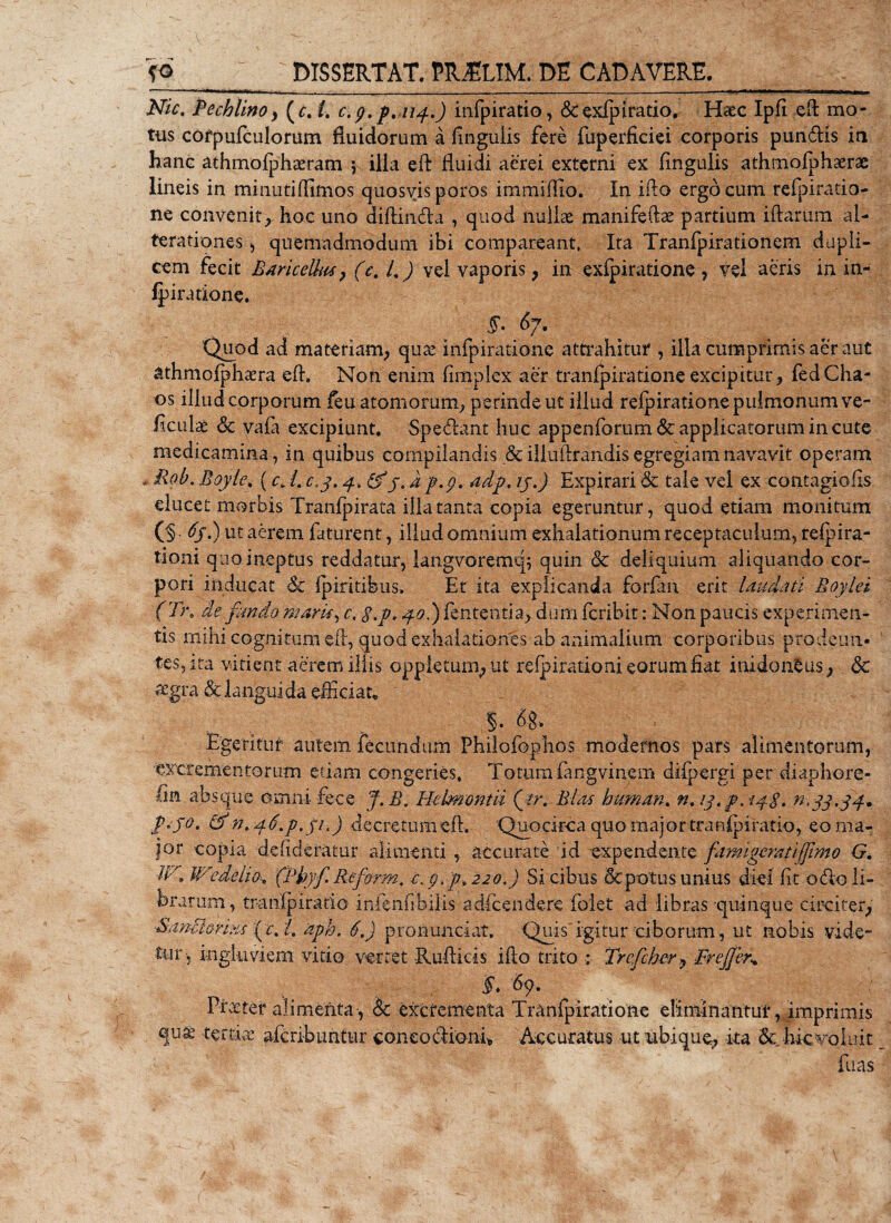 Nic. Pechlino, (c. i. c. g. ptii4.) infpiratio, &amp;exfpiratio, Hrec Ipfi eft mo¬ tus cofpufculomm fluidorum a finguiis fere fuperficiei corporis pun&amp;ls ia hanc athmolphamam ; illa eft fluidi aerei externi ex finguiis athmofphaerae lineis in minutiffimos quosvis poros immiffio. In ifto ergo cum refpiratio- ne convenit; hoc uno diffindia , quod nullas manifefe partium iftarum al- terationes , quemadmodum ibi comparcant, Ita Tranfpirationem dupli¬ cem fecit Baricellus &gt; (c. /. ) vel vaporis, in exfpiratione , vel aeris in in- fpiratione. 5*. &amp;7- Quod ad materiam; quas infpiratione attrahitur , illa cumprimis aer aut athmofphcera efh Non enim fimplex aer tranfpiratione excipitur; fedCha- os illud corporum feu atomorum, perinde ut illud refpiratione pulmonum ve- ficulae &amp; Vafa excipiunt. Specant huc appenforum&amp; applicatorum in cute medicamina, in quibus compilandis &amp; illuftrandis egregiam navavit operam - Pob. Boyiey (c&gt; /. c.3.4. &amp;ytap.p. adp, ij.) Expirari &amp; tale vel ex contagiofis elucet morbis Tranfpirata ilia tanta copia egeruntur, quod etiam monitum (3 .) ut aerem faturent, illud omnium exhalationum receptaculum, refpira- tioni quo ineptus reddatur, langvoremq; quin &amp; deliquium aliquando cor¬ pori inducat 6c fpiritibus. Et ita explicanda forfan erit laudati Boylei ( Tr. de fundo maris, c. $.p, 40.) lententia; dum fcribit: Non paucis experimen¬ tis mihi cognitum efl, quod exhalationes ab animalium corporibus prodeun¬ tes, ita vitient aerem iliis oppleturn, ut refpirationi eorum fiat inidoneus; Sc aegra &amp; langui da efficiat* $. % Egeritur autem fecundum Philofophos modernos pars alimentorum, excrementorum etiam congeries. Totum (angvinem difpergi per diaphore- fin absque omni fece J.B. Helmmtii Qtr. Bias hu-man. n. ^&lt;33,34. £«50. &amp; n. 4 ti.p.p.) decretum efl. Quocirca quo maj or tranfpiratio, eo ma¬ jor copia defideratur alimenti , accurate id expendente famigerati (fimo G. U-3 WedeiiO' (Pbyff Reform. e.p.f 220.) Si cibus &amp; potus unius diei fit odio li¬ brarum, tmnipiratio mienfibilis adfcendere folet ad libras quinque circiter, -Sancimus fic. L 'aph. 6,) pronunciat. Quis igitur ciborum, ut nobis vide¬ tur, ingluviem vitio vertet -Rufliois ifto trito : Trcficber? Fr effer* §. '69. Pueter alimenta , &amp; excrementa Tranfpiratione eliminantur, imprimis qu&amp; tertia: afcribuntur coneodliani* Accuratus ut ubique; ka &amp;_ hic voluit fuas