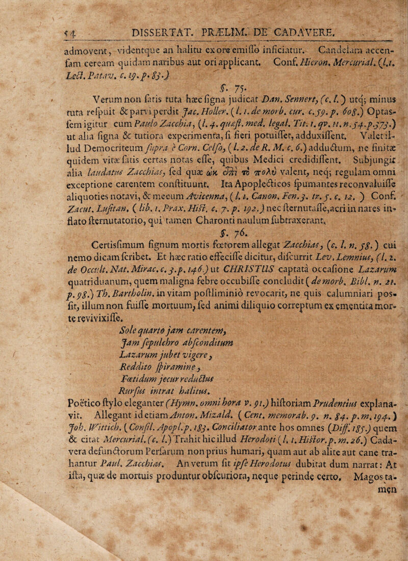 admovent y videntqhe an halitu ex ore emi(lo inficiatur. Candelam accen- fam ceream quidam naribus aut ori applicant. Gonf. Hietem* MercuriaL (4/. Leti, Patav. e. 19. p. 83 ■&gt;J $• 75- 0 /-T Verum non fatis tuta haec figna judicat Dan. Sennert, (c.l.) utq; minus tuta refpuit &amp; parvi perdit jac. H&amp;Uer. (4 /. de morb. cur. c.jp.p. 60$.) Optas- fem igitur cum PauloZacchia, (/. 4. ^#&lt;£/4 tegat. 27/. 1. qv. //. n^q.p.ppj.) ut alia figna &amp;'tutiora experimenta, fi fieri potuifler, adduxiflent. Valet il¬ lud Democriteumfupra Cfrra. Celfo,{l.2.deR. M, c.6L)addu&amp;um, ne finitae' quidem vitae fatis certas notas efle, quibus Medici credidiffent. Subjungit alia laudatus Zacchias? fed quae da cfti ro ttqXv valent, neq; regulam omni exceptione carentem confHtuunt. Ita Apoplediicos fpumantesrecon v a 1 u i fi i aliquoties notavi, 8cmeeum Avicenna, (/. /. Canon. Fen.j. tr. j. r. /2. ) Confi Zacut. Lufitan* (lib. 1. Prax, Hiti. c. 7. /&gt;. /72.4 nec fiernutaiie,acri in nares irn* fiato ftemutatorio, qui'tamen Charonti naulum fubtraxerant, 76. Certisfimum fignum mortis foetorem allegat Zacchias y (c. /. ) cui nemo dicamferibet. Et hxc ratio effecifie dicitur, difeurrit Lev, Lemnius, (L 2. de Occuli, Nat. Mirae, e. q.p, 146.) ut CHRISTUS captata occafione Laxarum quatriduanum, quem maligna febre occubiffe concludit{de morb. Bibi, n. 2/. p.98.) Th. Bartholin. in vitam poftliminio revocari^ ne quis calumniari pos» fit, illum non fuiffe mortuum^ fed animi diliquio correptum ex ementita mor¬ te revivixiffe. Sole quarto jam carent em, jam fepulchro abfeonditum I^azarum jubet vigere r Reddito jjiramine &gt; Foeti dumjecur redu titu L Rurfus intrat halitus. Poetico ftylo eleganter (Hymn. omni hora v. 91.) hifloriam Prudentius explana¬ vit. Allegant id etiam Anton. Mizald. ( Cent. memorab. 9. n. $4. p. m. 194.) joh, Wittich. ( Confil. ApopLp. igj, Conciliator ante hos omnes {piff. jgy.) quem &amp; citat Mercurial. (c. /.) Trahit hic illud Herodoti (4 i.Hitior.p. m. 26.) Cada¬ vera defunctorum Feriarum non prius humari, quam aut ab alite aut cane tra¬ hantur Paul. Zacchias. An verum fit ipfe Herodotus dubitat dum narrat: At ifta, qux de mortuis produntur obfcuriora, neque perinde certo. Magos ta-