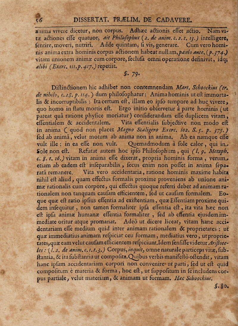 anima vivere dicetur, non corpus. Adhaec adionis efiet adio. Nam vi¬ ta: adiones efte quatuor, ait Philofophus (2. de anim. c.2. t, 13.) intelligere, fentire, moveri, nutriri. Adde quintam, E vis, generare. Cum vero homi¬ nis anima extra hominis corpus adionem habeat nullam,paulo ante, (p*37j..) vitam unionem animae cum corpore, feclufa omni operatione definivit, idq; alibi (Exerc. ///./. 417.) repetiit. §. 79. Diftindionem hic adhibet non contemnendam Mart. Schoockim (t/» de nihilo, c.23. p. 113..') dum philofophatur: Animahominis ut eft immorta¬ lis &amp; incorruptibilis : Ita certum eft, illam eo ipfo tempore ad huc vivere, quo homo in ftatu mortis eft. Ergo initio obfervetur a parte hominis (ut pateat qua ratione phyfice moriatur) confiderandam efie duplicem vitam, effentialem &amp; accidentalem. Vita efientialis fubjedive non modo eft in anima Q quod non placet Magno Scaligero Exerc, io2. S. /. p. 377.) fed ab anima, veiut motum ab anima non in anima. Ab ea namque efie vult ille : in ea efie non vult. Quemadmodum a fole calor, qui im» Sole non eft. Refutat autem hoc ipfo Phiiofophum , qui (l. g, Metnph. c. 2. t. 16.) vitam in anima efte dixerat, propria hominis forma , verunu etiam ab eadem eft infeparabilis , fecns enim non pofiet in anima fepa« rata remanere. Vita vero accidentaria, ratione hominis maxime habita nihil eft aliud, quam effedus formalis proxime proveniens ab unione ani¬ mae rationalis cum corpore, qui effedus quoque referri debet ad animam ra¬ tionalem non tanquam caufam efficientem, fed ut caufam formalem. Eo- que quae eft ratio ipfius efifentia ad exiftentiam, quae Effentiam proxime qui¬ dem infequitur , non tamen formaliter ipfa eftentia eft , ita vita haec non eft ipfa animae humanae effentia formaliter , fed ab effentia ejusdem im¬ mediate oritur atque promanat. Adeo ut dicere liceat, vitam hanc acci- dentariam effe medium quid inter animam rationalem &amp; proprietates : ut quae immediatius animam refpiciat ceu formam, mediatius vero, utproprie- tates,quae eam veiut caufam efficientem refpiciuntjdem fenfiffe vi detur driflote- les: (/. de anim. c. /. t.3.) Corpus, inquit, omne naturale particeps vitae, fub- ftantia, &amp; itafubftantiaut compofita.Quibus verbis manifeftb offendit, vitam hanc ipfam accidentariam corpori non convenire* ut parti, fed ut eft quid compofitum e materia &amp; forma, hoc eft, ut fuppofitum in fe includens cor¬ pus partiale, veiut materiam, dc animam ut formam. Hac Schoochm. ~ §• 80.