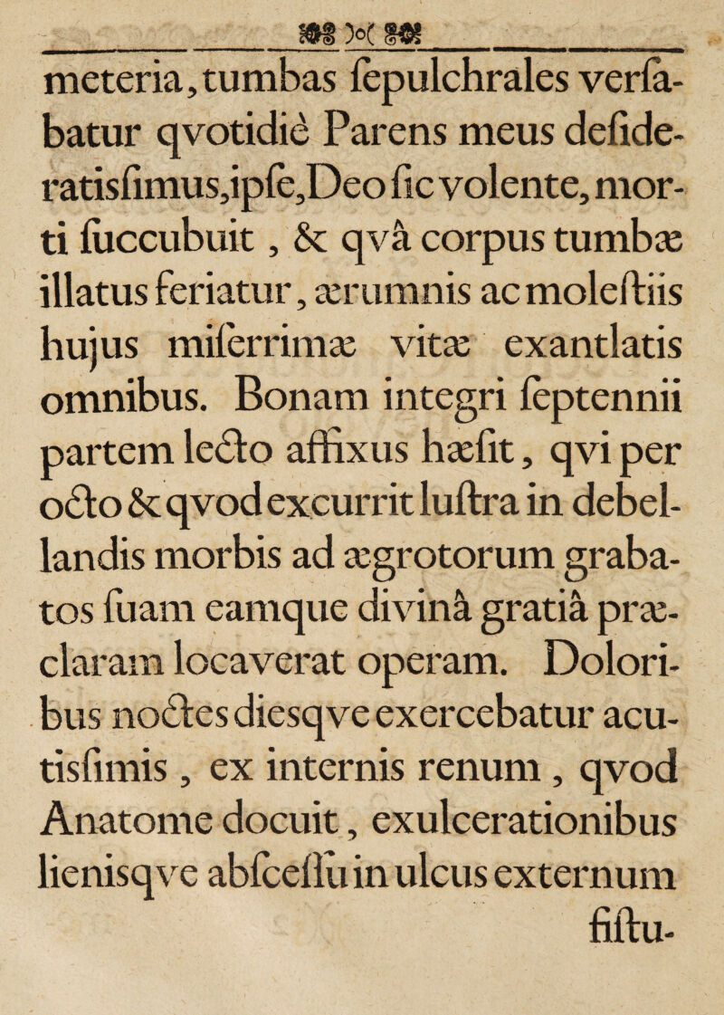 meteria, tumbas fepulchrales verfa- batur qvotidi£ Parens meus defide- ratis(imus,iple,Deo fic volente, mor¬ ti luccubuit, &amp; qva corpus tumbce illatus feriatur, serumnis ac moleffiis hujus milerrimx vitas exantlatis omnibus. Bonam integri (eptennii partem le£to affixus haffit, qvi per odeo &amp;; qvod excurrit luftra in debel¬ landis morbis ad asgrotorum graba¬ tos fuam eamque divini gratia pras- claram locaverat operam. Dolori¬ bus nocStes diesqve exercebatur acu¬ tis fimis , ex internis renum, qvod Anatonae docuit, exulcerationibus lienisqve abfceflu in ulcus externum fiftu-