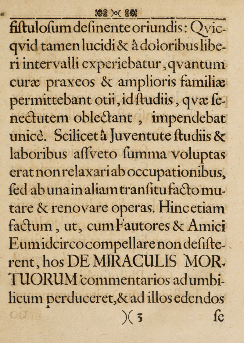 fiftulofum delinente oriundis: Qvic- qvid tamen lucidi &amp; a doloribus libe¬ ri intervalli experiebatur, qvantum curse praxeos amplioris familias permittebant otii,id ftudiis, qvx fe- nedutem obledant , impendebat unice. Scilicet a Juventute ftudiis Sc laboribus aflveto fumma voluptas erat non relaxari ab occupationibus, fed ab una in aliam tranfitu fado mu¬ tare &amp; renovare operas. Hinc etiam fadum, ut, cum Fautores Amici Eum idcirco compellare non defifte- rent, hos DE MIRACULIS MOR, TUORUM ‘commentarios ad umbi¬ licum perduceret,&amp;ad illos edendos