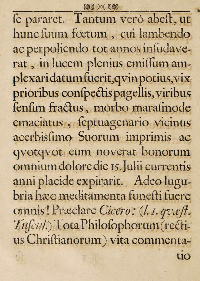 ___m x m_ fb pararet. Tantum vero abeft, ut hunc ilium foetum , cui lambenda ac perpoliendo tot annos i ni udave¬ rat „ in lucem plenius emiilum am¬ plexari datum fuerit,qvin potius,vix prioribus confpedHs pagellis, viribus fenfim fradtus, morbo maralmode emaciatus , ieptuagenario vicinus acerbisfimo Suorum imprimis ac qvotqvot eum noverat bonorum omnium dolore die 15. Julii currentis anni placide expirarit. Adeo lugu¬ bria haee meditamenta funefli fuere omnis! Prxclare Cicero: (/. 1. qvreft., Tufiul) Tota Phi lofcphor uni (redii- us Chriftianorum) vita commenta¬ tio