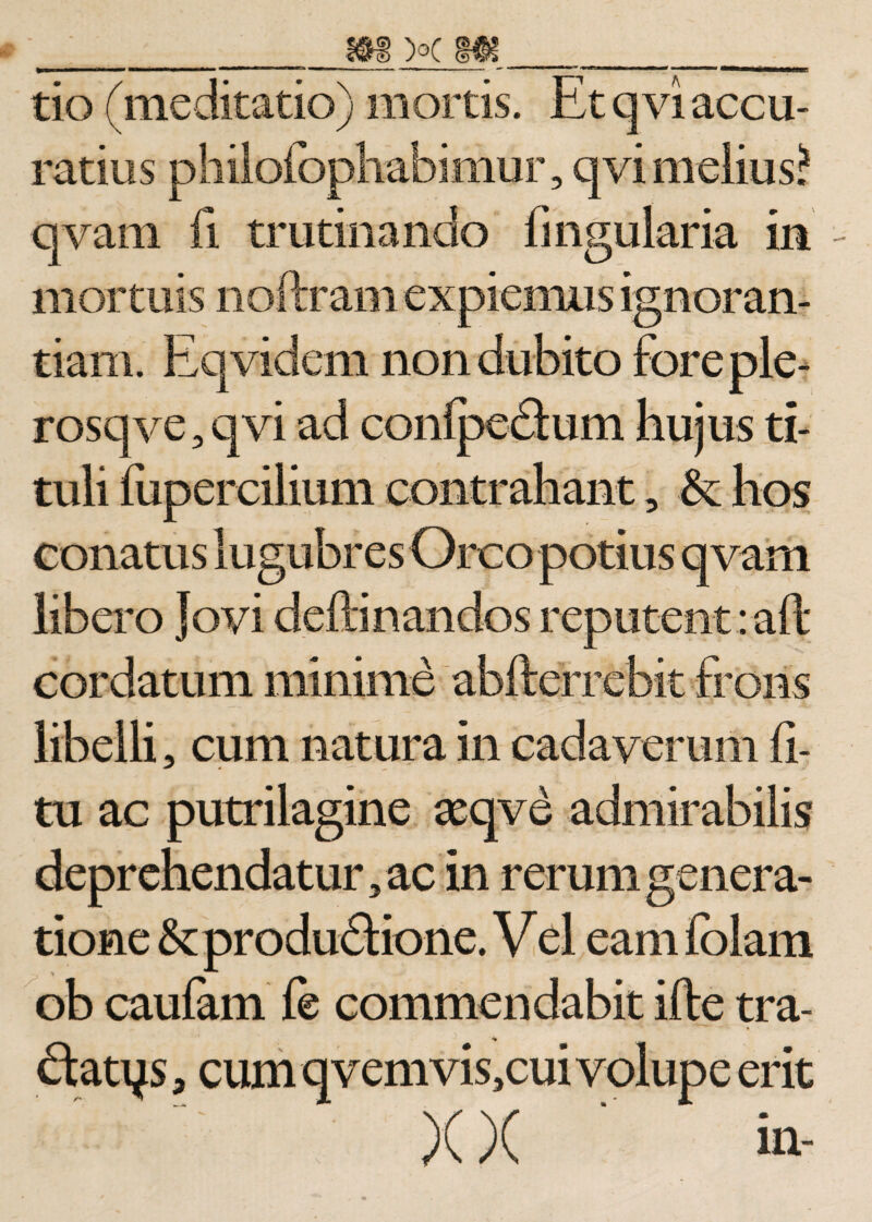 »■ ■ —■■■■ i.— -———I ■ ■ II i • t «II mtmm m ■ i —- - 1  • «r-« m  1 tio (meditatio) mortis. Et qvi accu¬ ratius philofophabimur, qvi melius? qvam fi trutinando fingularia in mortuis noftram expiemus ignoran¬ tiam. Eqvidem non dubito foreple- rosq ve, qvi ad confpedhim hujus ti¬ tuli fiipercilium contrahant, &amp;: hos conatus lugubres Orco potius qvam libero Jovi deftinandos reputent :aft cordatum minime abfterrebit frons libelli, cum natura in cadaverum fi- tu ac putrilagine aeqve admirabilis deprehendatur, ac in rerum genera¬ tione &amp;produ£i:ione. V el eam folam ob caufam fe commendabit ifte tra- * dtatys, cum qvemvis,cui volupe erit )(X in-