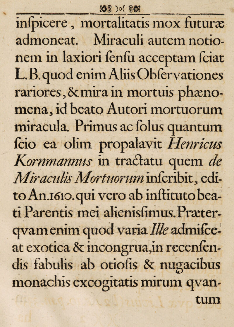 m &gt;o( m 11 ■ wn i ii ■■■!■« ■ ■■■ i ■ ■■■.... .-; . m -- m. i i — inipicere, mortalitatis mox futuras admoneat. Miraculi autem notio¬ nem in laxiori lenfii acceptam fciat L.B.quod enim Aliis Obfervationes rariores, &amp;; mira in mortuis phaeno¬ mena, id beato Autori mortuorum miracula. Primus ac fclus quantum fcio ea olim propalavit Henricus Kornmannus in tra&amp;atu quem de Miraculis Mortuorum infcribit, edi¬ to An.K5io. qui vero ab inftituto bea¬ ti Parentis mei alienisfimus. Praeter- qvam enim quod varia Ille admifee- at exotica &amp;: incongruajn recenfen- dis fabulis ab otiolis &amp; nugacibus monachis excogitatis mirum qvan- tum