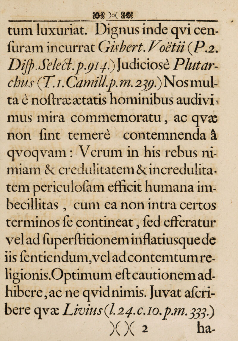 tum luxuriat. Dignus inde qvi cen- furam incurrat Gisbert. Voetii (P,2. Dijj).SeleB.p.pi4^) Judiciose Plutar- chus (77/. CamiU.p. m. 2%) i) Nos mul¬ ta e noftrar artatis hominibus audivi ^ mus mira commemoratu, ac qvas non fint temere contemnenda &amp; qvoqvam: Verum in his rebus ni¬ miam &amp; credulitatem &amp; incredulita¬ tem periculofam efficit humana im¬ becillitas , cum ea non intra certos terminos fe contineat, fed efferatur vel ad fuperftitionem inflatiusque de iis fentiendum,vel ad contemtum re- ligionis.Optimum eft cautionem ad¬ hibere, ac ne qvid nimis. Juvat afcri- bere qvar Livius (/. 24. c. 10. p.171.333'-} X X 2 ha- *