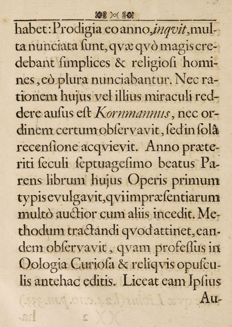 ___ m M_m__t habet: Prodigia eo annoJ//fv/Y,mul- ta nuhciata funt, qvo qvb magis cre¬ debant fimplices &amp; religiofi homi¬ nes^ eo plura nunciabantur. Nec ra¬ tionem hujus vel illius miraculi red¬ dere aufus eft Kornmmnus, nec or¬ dinem certum obfervavit, fedin (olk recenlione aeqyievit. Anno praete¬ riti feculi ieptuagefimo beatus Pa¬ rens librum hujus Operis primum typis evulgayit,qvi impr olentiarum multo audbior cum aliis incedit. Me¬ thodum tradlandi qvod attinet, ean¬ dem. obfervavit, qvam profeflus in Oologia Curiofa &amp; reliqvis opufcu- lis antehac editis. Liceat eant Ipdiis Au-