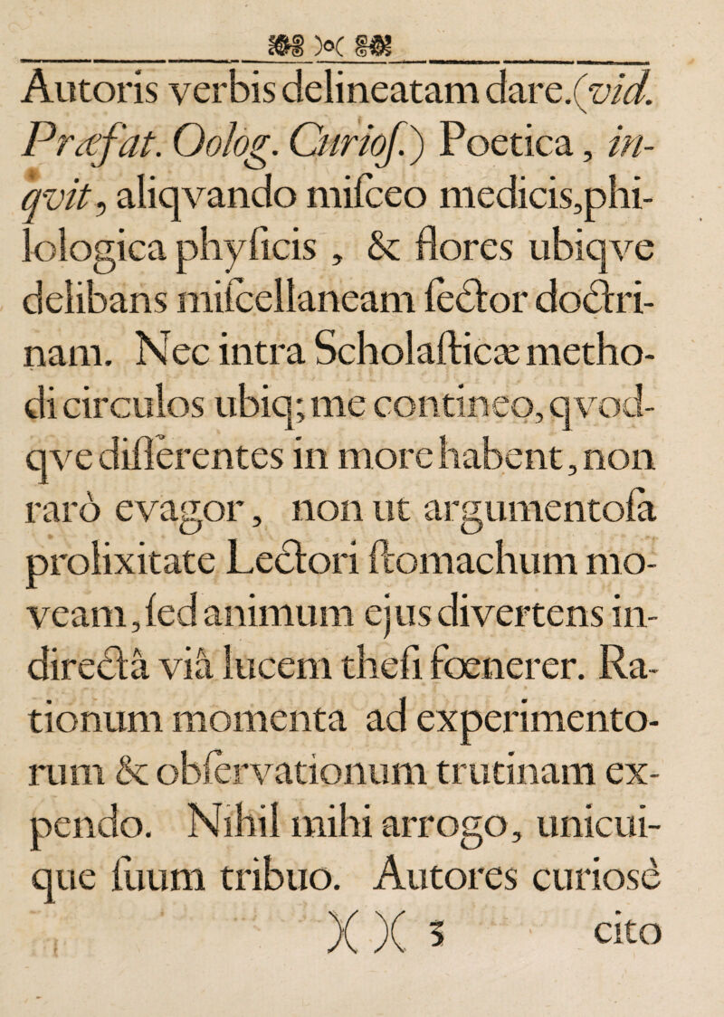 Antoris verbis delineatam darc.Quid. Prtffat. Oolog. Curioj.) Poetica, in- qvit i aliqvando mifceo medicis,phi- lologica phyftcis , &amp; flores ubiqve delibans mii ce! laneam fedtor dodtri- nam. Nec intra Scholafticx metho¬ di circulos ubi q; me contineo, qvod- qve diflerentes in more habent, non raro evagor, non ut argumentofa prolixitate Lectori ftomachum mo¬ veam, fed animum ejus divertens in¬ directa via lucem thefi foenerer. Ra¬ tionum momenta ad experimento¬ rum &amp; obiervationum trutinam ex¬ pendo. Nihil mihi arrogo, unicui¬ que ilium tribuo. Antores curiose *; ' ' XX s ' cit°