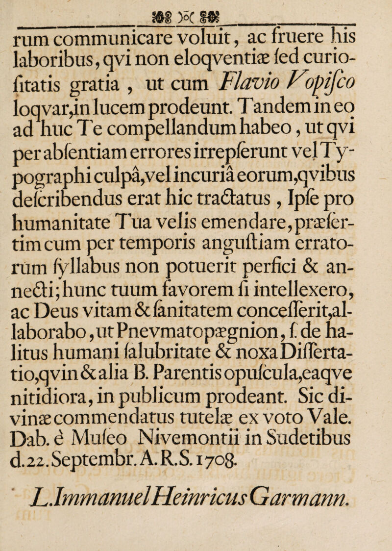 ___m )sc Mm__ rum communicare voluit, ac fruere his laboribus, qvi non eloqventiae fed curio- fitatis gratia , ut cum Flavio Fopijco loq vargn lucem prodeunt Tandem in eo ad huc Te compellandum habeo, ut qvi per abfentiam errores irrepferunt vel Ty - pographi culpa,vel incuria eorum,qvibus delcribendus erat hic tra&amp;atus, Ipfe pro humanitate Tua velis em en dare, prasfer- tim cum per temporis anguillam errato¬ rum fyllabus non potuerit perfici &amp; an- ncdi;hunc tuum favorem fi intellexero, ac Deus vitam &amp; fanitatem conceilerit,al¬ laborabo, ut JPnevmatopaegnion, f de ha¬ litus humani ialubritate &lt;5c noxa Diilcrta- tio,qvin&amp;alia B. Parentis opufcula,eaqve nitidiora, in publicum prodeant. Sic di¬ vinae commendatus tutelas ex voto Vale. Dab. e Muieo Nivemontii in Sudetibus d. 22. Septembr. A. R. S. 1708. LJmmamelHemricusGarmann.