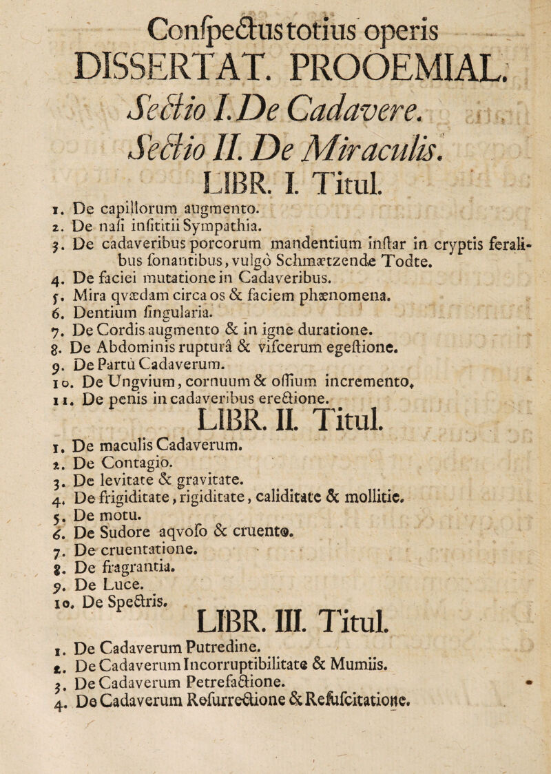 Conlpe&amp;us totius operis DISSERTAT. FROOEMIAL; Se dio I De Cadavere. Sedio II. De Miraculis. LIBR I. TituL 1. De capillorum augmento. 2. De nafi infititii Sympathia. 3. De cadaveribus porcorum mandentium indar in cryptis ferali bus fellantibus, vulgo Schmaetzende Todte. 4. De faciei mutatione in Cadaveribus. f, Mira qvaedam circa os &amp; faciem phaenomena* 6. Dentium lingularia. 7. De Cordis augmento &amp; in igne duratione. g. De Abdominis ruptura &amp; vifcerum egeftione. 9. De Partu Cadaverum. 10. De Ungvium, cornuum &amp; oflium incremento* 11« De penis in cadaveribus ere&amp;ione. LIBR. II Titul. 1. De maculis Cadaverum. 2. De Contagio. 3. De levitate &amp; gravitate. 4* De frigiditate, rigiditate, caliditate &amp; mollitie. 5. Demotu. 6. De Sudore aqvofo &amp; cruento. 7. De cruentatione, g* De fragrantia. 9. De Luce. 10. De Speflxis. LIBR. III. Titul. 1. De Cadaverum Putredine. t. De Cadaverum Incorruptibilitate &amp; Mumiis. $. De Cadaverum Petrefaftione. 4. De Cadaverum Refurretlione &amp; Refufcitatione.