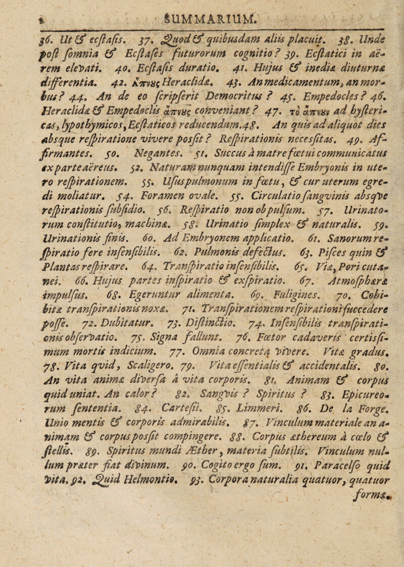 i ■ SUMMARIUM; §6. UtSf ecftafis. 37. ffhtod&amp;quibusdam aliis placuit. 3$. Unde pof fomnia (f Ecftafes futurorum cognitio? 33, Ecflatici in ae¬ rem elegati. 40, Ecftafis duratio. 41, Hujus (f inedia diuturna differentia. 42. Heraclida. 43. An medicamentum^ an mor¬ bus? 44. An de eo Jcripfirit Democritus? 43. Empedocles ? 46. Heraclida (f Empedoclis amng conveniant ? 47. rb Scrm ad hyfieri» cas&gt; lypothymicosy Ecjlaticos reducendum.48. An quis ad aliquot dies absque rejpiratione vivere posfit ? Rcjfnrationis neces fit as, 43, A fi* firmantes. 30. Negantes. 31, Succus a matre fvetui communicatus sx parte aereus. 32. Naturam nunquam intendiffe Embryonis in ute¬ ro rejpirationem. 55« Ufiuspulmonum in fice tu, (f cur uterum egre¬ di moliatur. 34. Foramen ovale. 33, Circulatiofiangvinis absque rejpirationisfiubfidio. 36,, Refpiratio nonohpulfum. 37, Urinato¬ rum conflitutio» machina. /&lt;?. Urinatio fimplex fS naturalis. 77» Urinationis finis, 60, Ad Embryonem applicatio, 61. Sanorum re¬ fpiratio fere tnfienfibilis. 62, Pulmonis defieBus. 63. Pifices quin (f Plantas reJpirare. 64. Tranfpiratio infienfibilis. 63. Via, Pori cuta¬ nei. 66. Hujus partes infipiratio &amp;f exfipiratio. ^7. Atmofpbara impuljus. Egeruntur alimenta. 63. Fuligines. 70. Cohi¬ bita tranfpiratienis noxa* 71. Tranfpirationem rejpirationifuccedere pojfie. 72. Dubitatur. 73. DiJlinBio. 74, Infienfibilis tranfpirati- mis obferDatio. 77, fallunt. 76. F&lt;a?/0'r cadaveris certis fi¬ mum mortis indicium. 77. Omnia concreta VtVere. Vita gradus. 77. Scaligero, 73, Vitaeffentialis(tf accidentalis, go. An vita anima diperfia a vita corporis, gh Animam &amp; corpus quid uniat. An calor? 82* SangPis ? Spiritus ? 83. Epicure 0- rum fent entia. 84. Car te fi. 83. Limmeri. 86. De la Porge. Unio mentis [f corporis admirabilis. 87. Vinculum materiale an a- lamam (f corpusposfit compingere. Corpus athereum a coelo (f fle dis. gp. Spiritus mundi JEther y materia fiubtilis; Vinculum nul¬ lum prater fiat diVtnum. 30. Cogito ergo fium. 31, Paracelfio quid toita* 32, ffuid Helmontio. Corpora naturalia quatuor, quatitor