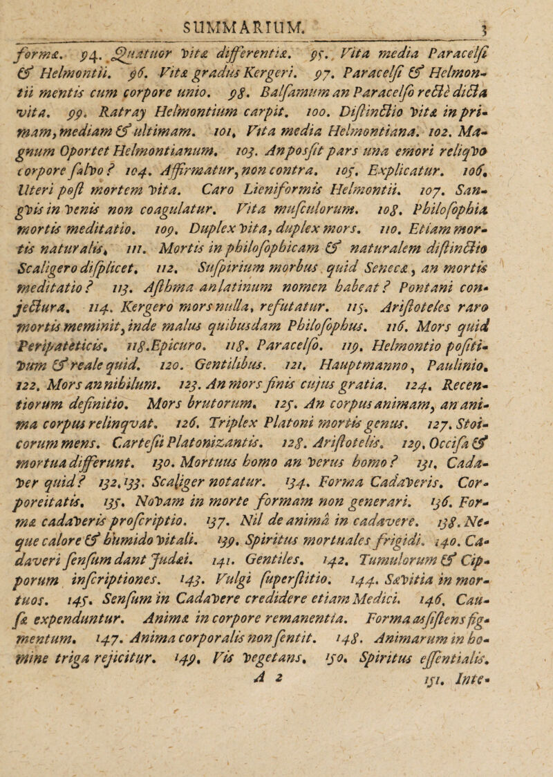 SUMMARIUM._3 form&amp;. ^4. ^ffuatuor Vita differentia. 9$. Vita media Paracelfi (fi Helmontii. 96. Vita gradus Kergeri. 99. Paracelfi (fi Hclmon- tii menti* cum corpore unio. 98. Balfamum an Paracelfi re&amp;e dici a •vita. 99» Ratray Helbiontiiim carpit. 100. Diffmflio Vita in pri¬ mam, mediam (fi ultimam. 101, Vita media Helmontiana. 102. gnum Oportet Helmontianum. 105, Anposfit pars una emori reliqVo corpore filvo 8 104. A firmatur,non contra, ioj, Explicatur. Z//*ri pofl mortem Vita. Caro Lieniformts Helmontii* 107. San- gVis in Venis non coagulatur. mufculorum. Philofbphia mortis meditatio. 109. Duplex Vita, duplex mors. 110. Etiam mor¬ tis naturalis, w. Mortis in philofopbicam (fi naturalem difiinSio Scaligero difiplicet. //2. Sufpirium morbus. Seneca, an mortis meditatio? 113. Afthma anlatinum nomen habeat? Pont ani con* jeffiura. 114. Kergero mors nulla, refutatur. //5. Arifioteles raro mortis meminit, inde malus quibusdam Pbilofophus. 116. Mors quid Peripateticis, ng.Epicuro. 118. Paracelfi). 119. Helmontio pofiti- Vum (fi re ale quid. 120. Gentilibus. 121. Hauptmanno, Paulinio. 122. Morsannibilum. 123. An mors finis cujus gratia. 124. Recen- tiorum definitio. brutorum* /2/. ^ corpus animam, an ani¬ ma corpus relinqvat. 126. Triplex Platoni mortis genus. 127. Stoi¬ corum mens. CartefiiPlatonizantis. 128. Arifiotelis. i29%0ccifa(fi mortua differunt. 130. Mortuus homo an Verus homo ? 131, Cada¬ ver quid i 132,133* Sc aliger notatur. 134. Forma Cadaveris. Cor- poreitati*. /j/. NoVam in morte formam non generari. jfyr- cadaveris proferiptio. 137. Nil de anima in cadavere. 138. Ne¬ que calore (fi humido Vitali. 139, Spiritus mortuales frigidi. 140. Ca¬ daveri finfum dant Judai. 141. Gentiles. 142, Tumulorum (fi Cip¬ porum inferiptiones. 143. Vulgi fuperflitio. 144. SaVitia in mor¬ tuos. 145* Senfum in Cadavere credidere etiam Medici. 146, fa expenduntur. Anima in corpore remanentia. Forma asfiflens fig¬ mentum* *47* Anima corporalis non fentit. 148. Animarum in ho- tnme triga rejicitur* 149, Vis Vegetans, 130, Spiritus effentialis. -2 /j/# In te-
