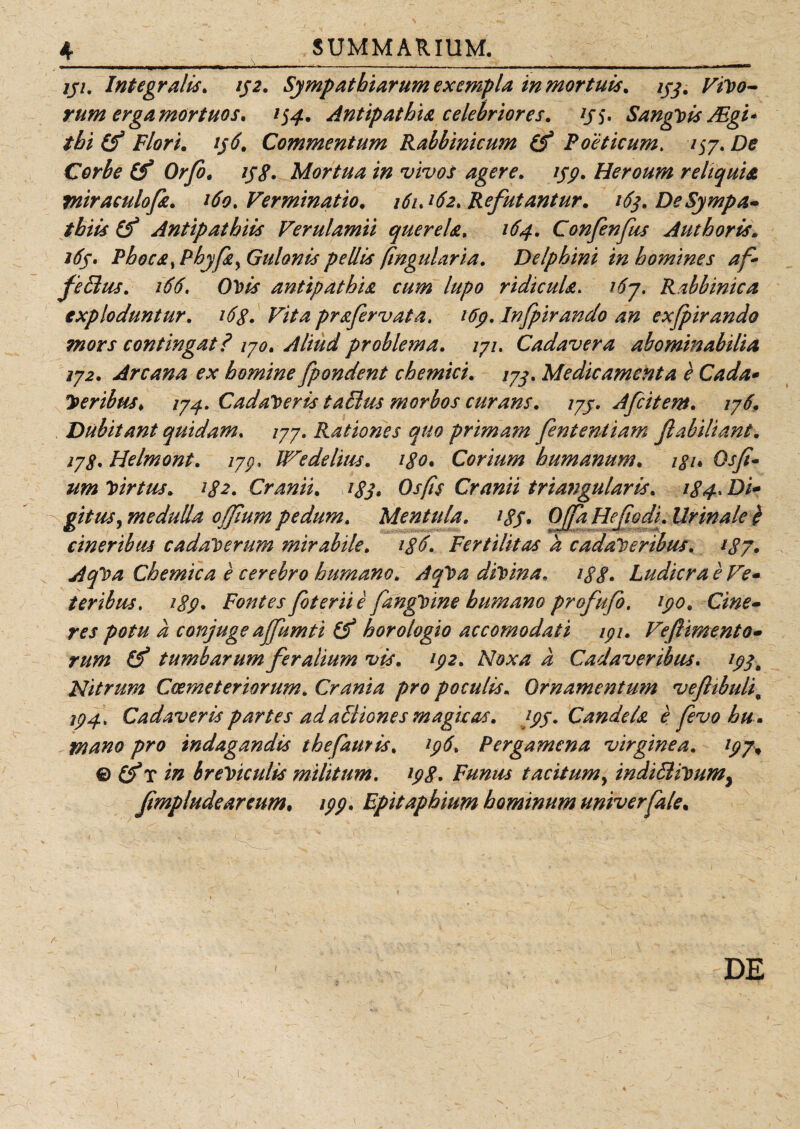 jji. Integratis. ij2. Sympathiarum exempla in mortuis. 193. rivo¬ rum erga mortuos, 154. Antipathia celebriores. y$. SangVis JEgi* thi (f Flori. ij6. Commentum Rabbinicum Z? Poeticum. /57. De Corbe (f Orfo, iyg. Mortua in vivos agere. 199. Heroum reliquia miraculofa. 160 .Verminatio. 161J62. Refutantur. 163. De Sympa¬ thiis Antipathiis Verulamii querela. 164. Confenfus Aut horis. 169. Phoca, Phy fay Gulonis pellis (ingularia. Delphini in homines af* feBus. 166. OVis antipathia cum lupo ridicula. i6j. Rabbinica exploduntur. i6g. Vita prafervata. 169. Infpirando an exfpirando mors contingat? 170. Aliud problema. 171. Cadavera abominabilia 172. Arcana ex homine fpondent chemici. 173. Medicamenta e Cada* Veribus♦ 174. Cadaveris taBus morbos curans. 179. Afiitem. 176. Dubitant quidam. /77. Rationes quo primam fenterUiam fi abiit ant. 17 s. Helmont. 173. We de litis. igo. Corium humanum, igu Os fi« um Virtus. ig2. Cranii. 1S3. Os [is Cranii triangularis. 184. Di* vitiis, medulla offium pedum. Mentula. igS• Offa He fio di. Urinale} t&amp; * * * 7 , * -A cineribus cadaverum mirabile, tgFertilitas k cadaveribus. tgj. AqVa Chemica e cerebro humano. AqVa divina, igg. Ludicra e Ve- teribus. 189. Fontes foterii e fangVine humano profufio. 190. Cine¬ res potu a conjuge ajfiimti (gt horologio accomodati ipi. Vefiimento- rum (f tumbarum feralium vis. 192. Noxa a Cadaveribus. 193a Nitrum Coemeteriorum. Crania pro poculis. Ornamentum vefltbuli„ 194. Cadaveris partes adaBiones magicas. 199. Candeta e fievo hu . mano pro indagandis thefattris. 196. Pergamena virginea. 199* © Zf? in breviculis militum. 198. Funus tacitum, indiBiVumy fimpludeareum. 199. Epitaphium hominum univerfale. a DE