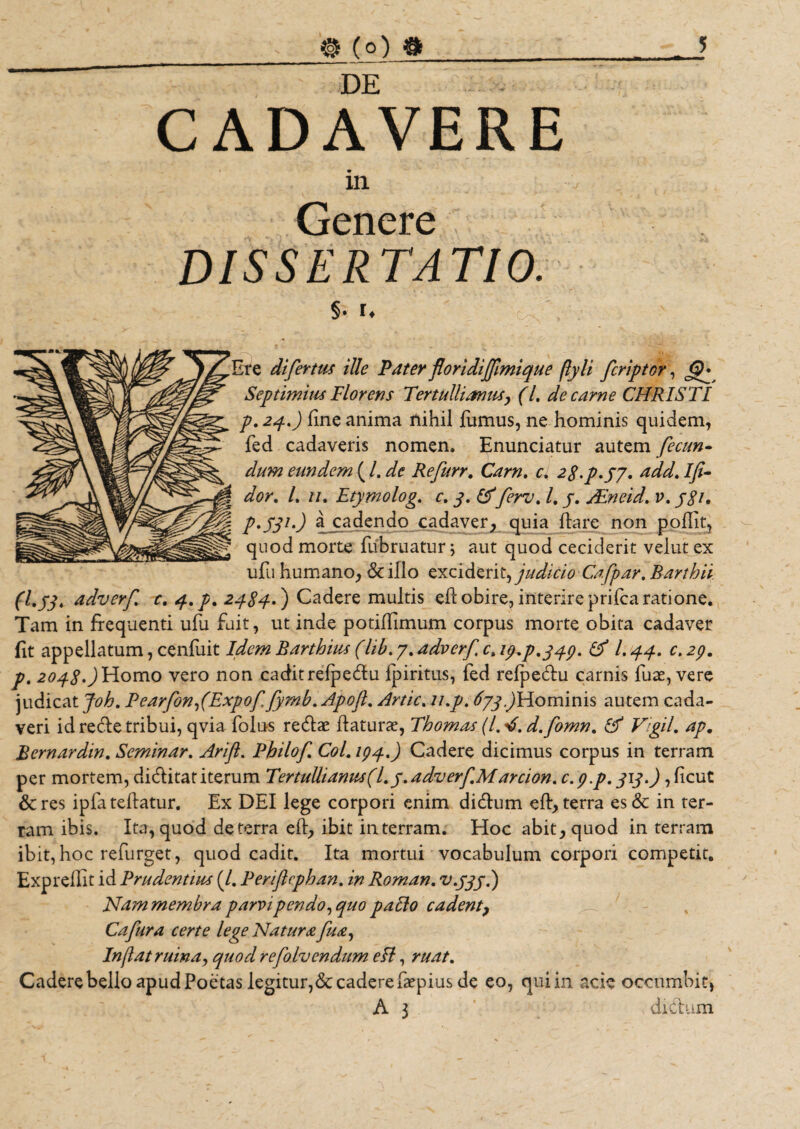 DE CADAVERE in Genere DISSERTATIO. §. u Ire difertus ille Pater floridijfimique (lyli fcriptor, Septimius Florens Tertullianus, (l. de carne CHRISTI p. 24.) fine anima nihil fumus, ne hominis quidem, fed cadaveris nomen. Enunciatur autem fecun¬ dum eundem ( /. de Refurr. Carn. c. 2g.p.jy. add. Ifi- dor. /. //. Etymolog. c. j&gt;. £5ferv. /. j. /Eneid. v. jgi, p.fji-) a cadendo cadaver, quia fiare non poffit, quod morte fiibruatur; aut quod ceciderit velat ex ufii humano, 6c illo exciderit, judicio Cafpar. Barthii (Ljj* adverf c, q.p. 2484-') Cadere multis eflobire,interireprifcaratione. Tam in frequenti ufu fuit, ut inde potifiimum corpus morte obita cadaver fit appellatum, cenfuit Idem Barthius (lib. 7. adverf c&gt; 19^.349. &amp; /. 44. c. 29. p. 2048*) Homo vero non cadit refpedlu fpiritus, fed relpedu carnis fuse, vere judicat Joh. PearfonfExpof.fymb. Apoft. Artic. li.p. ^^Hominis autem cada¬ veri id refre tribui, qvia folus redlae flaturae, Thomas (1,4. d.fomn. £f VigjL ap. Bernardin. Seminar. Arifl. Philof Col.194.) Cadere dicimus corpus in terram per mortem, di&amp;itatiterum Tertullianus (l. y. adv er f Marcion.c. 9. p. 313.) ,ficut &amp;res ipfa teflatur. Ex DEI lege corpori enim didlum efl, terra es&amp; in ter¬ ram ibis. Ita, quod deterra efl, ibit in terram. Hoc abit, quod in terram ibit, hoc refurget, quod cadit. Ita mortui vocabulum corpori competit. Expreflit id Prudentius (/. Periftcphan. in Roman. v.jjj.) Nammembra parvi pendo, quo pallo cadent, Cafura certe lege Natura fu a, Inflat ruina, quod refolvendum e Ii, ruat. Cadere bello apud Poe tas legitur,&amp;cadere faepius de eo, qui in. acie occumbit) A 3 dictum