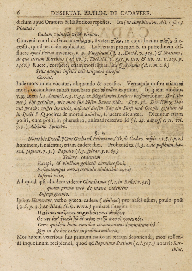 . di&amp;um apud Oratores &amp; Hiffericos repelles. Ita (in Amphitruon, Ati* i.fc.r.) Plautus: Cadunt vulneris vi &amp; virium. Convenit cum hoc Graecum $ d veteri ifloai, in cujus locum Tthfja fiic- cesfitquod per cado explicatur. Labi etiam pro mori &amp; in putredinem dif¬ fluere apud Poetas invenies, v. g,. VirgiliumyQt 2,JEneid, v.pzgd) cf Statium , de quo iterum Barthius (adlib,p, Theh'aid.'*u\ $Jf, pa uio, &amp; lib. 121 v,zop,p* iq.60:) Ruere, corruere) etiam mori (ignat, ita ffTSerenus (d, r. m. c. 6.) Sylla quoque infelix tali languore perefm Corruit. Inde mors ruina vocatur, aliquando &amp; occafus. Vernacula noffra etiam W mori, occumbere morti non raro per AbfitMeh exprimit. In quem modum v. g. locus /. 2, Sdmuel, ctj. v,yq., ex Megalandri Lutheri verfione fonat: Du (Ab* ner) bifl gefaUen, lvie man fur bofen Bulen fdUt, Etv.yS. Der Konig Da» vid ffrach: 'toijfet ibrnichty daf auf diefen Pag ein Fiirfl und Groffer gefaUen ifi in Ifrael ? Quocirca &amp; mortui Kcljc&amp;cify £ jacere dicuntur. Dicuntur etiam politi ,/truni politi in pherethro , animadvertente id (L 22, adverfi c. 11. cqL yifi») Adriano Tumebo. Notat hic Excett.JCtut Gerhard* Feltmann, (Trr de Cadav. injfic. c,\f§,f.p.2.) hominem, fi naicatur, etiam cadere dici. Probat id ex (l,j, e* depofihum. h&amp;- red. fapient, 7, j.) Papinig (l.y* fylvar.y, v. dp.J Tellure cadentem Excepi , &amp; vinHum genitali carmine fovi^ Pofcmtemque novas tremulkuiidatibm auras Inferni vita. Ad quod ipfi alludere videtur Claudianus (Ltjn Rufin.W.pl) quam prima meo de matre cadentem Sufcepi gremio, Ipfum- Homerum verbo grreco cadere (ynV/^v-) pro m£d ufum, paulo p@® (%d, f&gt;j«) ex Iliad. (l.ip. v. 112.) probare fitegit: H uiv tov 7nt(iiTcri vng/Ktiovscmv dvdfm Q&lt;; asv kod ruLctUfol bs ttsoti Ttsfcl curat yuveum Certe quidem hunc omnibus cir curavit mi* dominatum ifi ffiui in die hoc cadet in pedibus mulieris. Mos autem veteribus fuit primum natos in terram deponendi., mox tollen¬ di inque linum recipiendi, quod ad Papiriimn Statium ( c% L$ojf notavit Bar¬ thius.