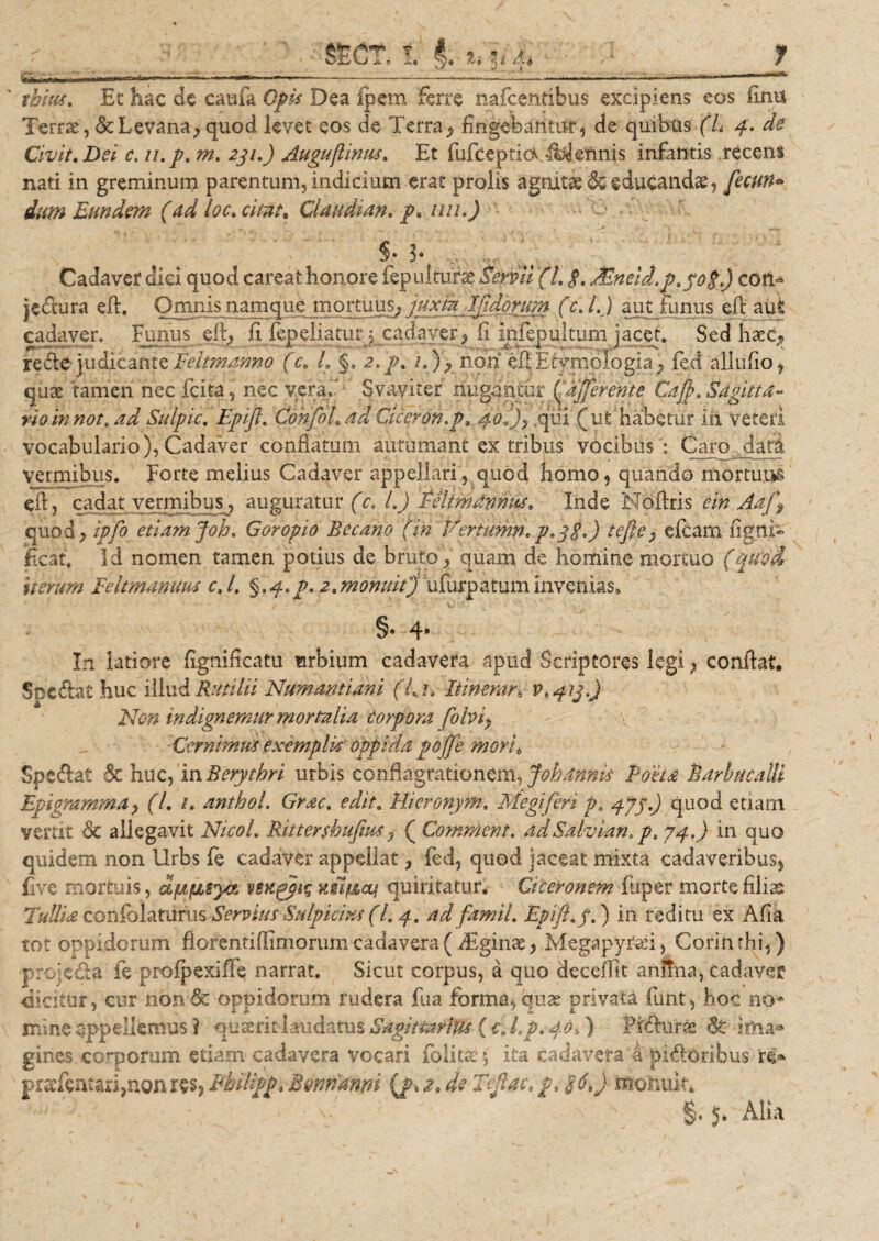 Y Yinr f n ■ ■ &gt; i innrn — tbius, Et hac de caufa Opis Dea fpem ferre nafce.ntibus excipiens eos ilnu Terrae, &amp;Levana, quod levet eos de Terra, fingebantur, de quibus (L 4. de Civit, Dei c. n.p. m. 231.) Auguflinus, Et fufceptio &lt;Mennis infantis recens nati in greminum parentum, indicium erat prolis agnitas 6c educandae, fecun« dum Eundem (dd loc, citat, Claudian, p, uti.) §•3* Cadaver dici quod careat honore fep ulturse Servii (l, $, Mneid.p,po$.) coti* jcdura eft. Omnis namque mortuus,, juxta Ijidprum (c. I.) aut funus eft aut cadaver. Funus eft, fi fepeliaturj cadaver^ fi infepultum jacet. Sed haec,, re de judicante Feltmanno (c, L §, aip, /.), non eft Etymologia, feci alludo ? quae tamen nec fcita, nec vera,' Svaviter nugantur (^afferente Caff&gt;,Sagitta¬ rio in not. ad Sulpic, Epifl, Confil, ad Ciceron.p, 40*), qui (ut habetur in veteri vocabulario), Cadaver conflatum autumant ex tribus vocibus ': Caro dati vermibus. Forte melius Cadaver appellari, quod homo , quando mortuus eft, cadat vermibus, auguratur (c, L) Peltmdmus, Inde Noftris e in Aaj\ quod, ipfo etiam Joh, Goropio Becano (in Vertumn,p*3$.) tefte, efcam ligni- neat. Id nomen tamen potius de bruto , quam de homine mortuo (quod iterum Feltmanuus c, /. 2,monuit) ufurpatuminvenias» §• 4* In latiore figniflcatu mrbium cadavera apud Scriptores legi, conftat. Spe dat huc illud Rutilii Numantiam (L.n Itinerare Non in dignemur mortalia corpora fobiy Cernimus exemplis oppida pcffe mori6 Spedat &amp; huc, in Berythri urbis conflagrationem ^ Joh annis Poeta Parbucalli Epigramma, (L 1, anthol. Grac. edit, Hieronym. Megiferi p, 4J5) quod etiam vertit St allegavit Nicol, Rittershufius, ( Comment, adSalvian, p, 74.) in quo quidem non Urbs fe cadaver appellat, fed, quod jaceat mixta cadaveribus, five mortuis, d/ujULSya venqgis HslfAcq quiritatur* Ciceronem fuper morte filias Tullia confolaturus Servius Sulpicius (l, p, ad famil, Epifl, f.) in reditu ex Afia tot oppidorum ftorentiflimonirn cadavera (iEginae, Megapyrari, Corin rhi,) proieda fe profpexifte narrat. Sicut corpus, a quo decedit anima, cadaver ■dicitur, cur non&amp; oppidorum rudera fu a forma, quae privata funt, hoc no* mine appellemus ? ouserit-laudatus Sagittarius ( c. l.p, 404) Prdurae St ima* gines coiporum etiarn cadavera vocari iolitse £ ita cadavera a pidoribus re* praTca:ari,non res, Pbilipp, Bonnanni {f * z, de Tflac, p, 16\) monuit* §. 5. Alia