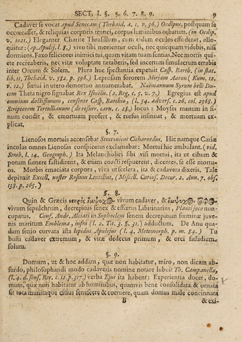 L Cadaver fe vocat apudSenecam (Thebaid. a, 1, v. 36.) Oedipus, poffquam fe occoecaflet, Se reliquias corporis trunci, corpus luminibus obbatum, (in Oedip( v. 1021.) Eleganter Charite Thrafillum , cum eidem oculos effoderat, allo¬ quitur : (ap.Apulcj. L 8.) vivo tibi morientur oculi, nec quicquam videbis, nifi dormiens.Faxo feliciores inimici tui,quam vitam tuam fentias.Nec mortis qui¬ ete recreaberis, nec vitat voluptate taetaberis,fed incertum fimulacrum errabis inter Orcum Sc Solem. Plura huc fpe&amp;antia expetuit Cajp, Barth. (inflat, lib.u. Thebaid. v. 382. p• 39$-) Leprofam foro rem Mirjam Aaron{ Kum. /2. r. 12 .) fcetui in utero demortuo annumerabat. Naemannum Syrum belli Du¬ cem Theta nigro fignabat Rex Ifraelis. (2. Reg. c. 3. v. y.J Egregius eft apud omnium doUijflmum, cenflente Cajfi Barthio, (l. 34. adverf 0.26, coi, 2368.) Scriptorem Tertullianum (de r e furr. carn, c. 28.) locus : Moyfes manum in fi- num condit, Se emortuam profert, &lt;Se rurfus infinuat , Sc mortuam ex- plicat, S-7-. Lienofos mortuis accenfebat Stratoni cus Citharoedus. Hic namque Cariae incolas omnes Lienofas conlpioitus exclamabat: Mortui hic ambulant. ( vid. Strab. /. 14. Geograph.) Ita Melancholici (ibi [vili mortui, ita ut cibum Sc potum fumere faftidirent, &amp; etiam coactirefpuerent, dicentes, fe efle mortu¬ os. Morbis emaciata corpora , viva utfceleta, ita &amp; cadavera dixeris. Tale depinxit Exedi. nofler Roflnus Lentilius. (Mifidi. Curiof. De cur. 2. Ann.y. obfi 138.p. 263.} S. &amp; Quin &amp; Graecis vsxgos vivum cadaver, 3ceuipu%(§f vivum fepulchrum, decrepitus fenex &amp; effoetus Libitinarius, Plauti joco nun - cupatus. Confi Andr. Alci at i in Sophoclem lenem decrepitum foe minae juve¬ nis maritum Emblema , infra (l. 2. Tit. 3. §. 31.) addu&amp;um. De Anu qua¬ dam lenio curvata ifta lepidus. Apulejus (l. 4, Metamorph. p. m. 8d-) Tu bufti cadaver extremum, Sc vitae dedecus primum, Sc orci faftidiunu folum. §. 9. Domum, ut &amp;hoc addam, quae non habitatur, miro, non dicam ab- furdo, philofophandi modo cadaveris nomine notare lubuit7$. CampanelLu, (L j. d.finf. Rer. c( 12.p.313.) yciba Ejus ita habent: Experientia docet, do¬ mum,quae non habitatur ab hominibus, quamvis bene confolidata &amp; ornata fit tetamunitaque citius fenefew &amp; corruere, quam domus male concinnata B Sc exi-