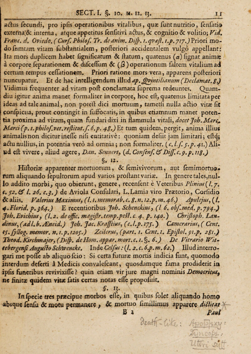 adus fecundi, pro ipfis operationibus vitalibus, quae funtnutritio, fenfatio externa;&amp; interna, atque appetitus fenfitivi adus, &amp; cognitio &amp; volitio; Vidm Franc. d. Ovi edo. ( Cur fi. Philof. Tr. deanim. Dift&gt;. 1. qvaft. i.p. 717.) Priori mo¬ do famtam vitam fubflantialem, pofleriori accidentalem vulgo appellant: Ita mors duplicem habet fignificatum &amp; flatum, quatenus (a) fignat animae a corpore feparationem &amp; difceffum 6c ($) operationum faltem vitalium ad certum tempus ceflationem. Priori ratione mors vera, apparens pofleriori nuncupatur. Et de hac intelligendum illud ap. &lt;j)vintilianum (Declamat. g.J Vidimus frequenter ad vitam pofl conclamata fuprema redeuntes. Quam- diu igitur anima manet formaliter in corpore, hoc eft, quatenus limitata per ideas ad tale animal, non potefl dici mortuum, tametfi nulla adio vitas fic confpicua, prout contingit in fuffocatis, in quibus etiamnum manet poten¬ tia proxima ad vitam, quam fundari dixi in flammula vitali, docet joh. Mare* Marcifip. 1.philofivet.reftitut.fi. 6.p. jgJEt tum quidem,pergit, anima illius animalisnon diciturineffe nifi entitative: quoniam dcfiit jam limitari; eflq; adu nullius, in potentia vero ad omnia; non formaliter. {c.l.fi.j.p, 41.) Ali¬ ud eft vivere, aliud agere, Dan. Sennerty (d. Confenf.tf Dijf.c.p.p. ug.) §* 12. Hiflorite apparenter mortuorum, &amp; femivivorum, aut femimortuo- rum aliquando fepultorum apud varios proflant variae. In genere tales,nul¬ lo addito morbi, quo obierunt, genere, recenfent e Veteribus Plinius(/.7. C.32.&amp; l. 26'. c.3.) de Aviola Confulari, L.Lamia viro Praetorio, Corfidio &amp; aliis. Valerius Maximus, (1.1. ??iemorab. c. g. n. 12.p. m. 4 6.) Apulejus, ( /. sf.Florid. p.364.) E recentioribus joh. Schenckius, (l 6. obf.med. p.794.) joh.Evichius, (1.2. de ojftc. magiftr. temp.pefl. c. 4, p. 140.) Chriftoph. Lan- dimis, (ad L b. ALneid.) joh. Jac. Krafftius, (c. I.p. 173. j Camerarius, ( Cent. tp.fiyllog. memor, n. i.p. 1203.) Zeilerus, (part. 1. Cent.i. Eptftol. pi.p, 2gi.) The&amp;d. Kirchmajer, (Dift&gt;. de Hom. appar. mort. c. 1. §. 6.) De Vitrario IVit- tebergenp Augufto Schtvencke. Inde Celfius: (/. 2. c. 6.p. m. 62.) Illud interro¬ gari me pofle ab aliquo fcio: Si certa futurae mortis indicia fimt, quomodo interdum deferti a Medicis convaiefcant, quosdamque fama prodiderit ia ipfis funeribus revivixiffe ? quin etiam vir jure magni nominis Democritus, nc finitae quidem vitae fatis certas notas effe propofuit. §. 13. \ Infpecie tres praecipue morbos effe, in quibus folet aliquando homo absque fenfu &amp; motu permanere; &amp; mortuo fimillimus apparere dWtat B 1 Paul