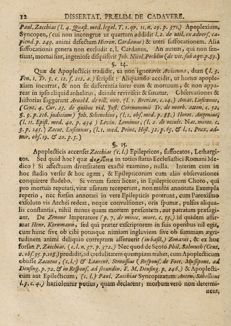 Paul. Zacchias (l. 4.6)uaft. med. legal. T. i. qv. z/. n. 29.p. 371.) Apoplexiam, Syncopen, (cui non incongrue ut quartum addidit 1.2. de util. exadverfi ca- fiend.p. 249. animi defedum Micron. Cardanus) uteri fuffocationem. Alia fuffocationis genera non excludit c. 1. Cardanus. An autem, qui non Pen¬ tium, mortui fuit, ingeniofe difquifivit Joh. Nicol.Pecblin (de vit.fub aqv.p.89.) §. 14- Quae de Apopledicis tradidit, ea non ignoravit Avicenna, dum (/. 3. ten. 1, Tr. 3. c, 12.fi 212. ^./fcripfit : Aliquando accidit, ut homo apople¬ xiam incurrat, &amp; non fit dilFerentia inter eum &amp; mortuum, &amp; non appa¬ reat in ipfo aliquid anhelitus, deinde revivifcit &amp; fanatur, Obfervationes &amp; liiftorias fuggerunt Arno Id, de vili. nov. (L z. Breviar. c.14.) Amat.LuJimnus, (Centk 4. Cur. 23. de quibus vid. Juft. Connnmmii Tr. de morb. auon. c. 32* §. 9. p. 216. judicium) Joh. Schenekius, (l.i. obf.med.p. 8$.) Horat. Augemusy (l. n. Epift. med. 40, p. 434 ) Levin. Leminus, (l. 2 . de occult. Nat. mirae, c. J.p. 143.) Zacut. Lufimnusy (l.i, med. Prine. Hifi. 32. p.63. (A l. z. Prax. ad- mir. obf.19. (A 20. p.3.) §• J5* Apopledicis accetdktZdcchias (c.l.) Epilepticos, fuffocatos, Lethargi^ cos. Sed quid hoc? quae diigj€&amp;et in totius flatus Ecclefiafiici Romani Me¬ dico ? Si affeduum diverfitatem exade examino, nulla. Interim cum in hoc ftadio verfer &amp; hoc agam , &amp; Epilepticorum cum aliis obfervationes conquirere fiudebo. Si verum fateri liceat, in Epilepticorum Choro, qui pro mortuis reputati, vitae ufutam receperunt, nonmulta annotata Exempla reperio , nec forfan annotari in vere Epilepticis poterunt, cumParoxifmo exfoluto vis Archei redeat, neque convulfiones, oris Ipumae, pulfus aliqua- lis conflantia, nihil minus quam mortem praefentem,aut patratam praefagi- ant. De Zenone Imperatore (p. 7. de mirae, mort. c. 39.) id quidem affir¬ mat Henr. Kornmanny fed qui praeter exferiptorem in filis operibus nil egit, cum hunc five ob cibi potus que nimiam ingluviem five ob fummam aegri¬ tudinem animi deliquio correptum afferuerit (inbafil.) Zonaras, 6c ex hoc forfan P. Zacchias. (c. I. n. 37. p. 372.) Nec quod de Scoto Phil. Salmuth (Cent. 2. obf.93&gt;p.io8,) prodidit,ad credulitatem quempiam trahet, cum Apopledicum obiiffe Zacutus, (c.l.) (A Laurent. Straujfius (Refponf. de Foet, Mufjipont. ad Z&gt;eujtng.p.72a (A in ReJJonf. ad fecundin. F. M.Deufing. p. 246.) &amp; Apopledi¬ cum aut Epiledicum, (c. L) Paul. Zacchias Syncopizatum Anton. Sabellicus c. 4.) hariolantur potius; quam declarent * morbum vero non determi- * ^ v nent,