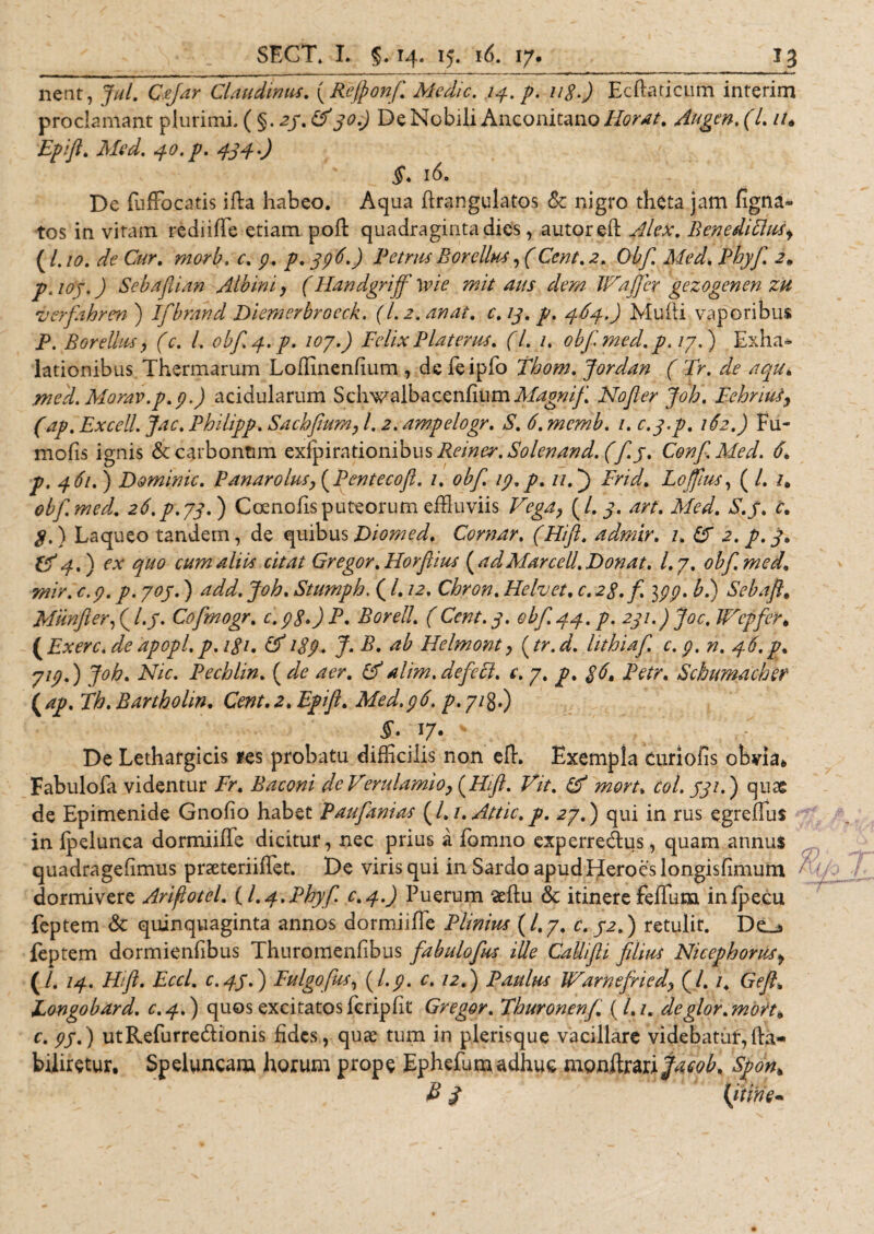 nent, Jul. C.far Claudinus. (Reffionf. Medie. /4. p. 118.) Ecftaticum interim proclamant plurimi. ( §. a/. &amp;30.) De Nobili Anconitano Horat. Augen. (l. //* Epifl. Med. 40. p. 434 .) 16. De Luffocatis illa habeo. Aqua ftrangulatos &amp; nigro theta jam ligna¬ tos in vitam rediiffie etiam poli quadraginta dies, autoreft Alex. Benediflus, ( l. 10. de Cur. morb. c. p. p. 396.) Petrus Borcllu-s, (Cent. 2. Obf. Med. Phyf. 2, p.ioy.) Sebafiian Albini, (Handgriff wie mit aus dem IFafjer gezogenen zu verfahren ) Ifbrand Diemerbroeck. (1.2. anat. c. 13. p. 464.) Multi vaporibus P. Borelhts, (c. I. obf.4.p. toy.) Felix Platems. (7. 1. obf. med. p. iy.) ]pxha* lationibus Thermarum Loflinenlium , de feipfo Tbom. Jordan ( Fr. de aqu. med.Morav.p.p.) acidularum Schwalbacenfium Magnif No fer Joh. Fehnus, (ap. Excell. Jac. Philipp. Sachflum, l. 2. ampelogr. S.6.mcmb. 1. c.3.p. 162.) Fu- molis ignis &amp; carbonum Reiner.Solenand. (f.3. ConfMed. 6. p. 461.) Domimc. P/inaro lus, (Pentecofl. 1. obf. 19.p. //.} Fnd. Lofilus, ( /. obf. med. 26,p.yq.) Coenofisputeorum effluviis Vega, {L 3. art. Med. S.j. c. р. ) Laqueo tandem, de quibusDiomed. Comar. (Hifl. adrnir. 1. £T 2. p.3, &amp;4.) ex quo cumaliia citat Gregor. Horfiius (adMarcell.Donat. Ly. obf. med. mir. €.9. p. yoy.) add. Joh. Stumph. ( /. 12. Chron. Hehet. c.28.f. 399. b.) Sebaftt Miinflerfl.y. Cofmogr. c.98») P. Borell. (Cent. 3. obf 44. p. 231.) Joc. Wcpfer, (Exerc. deapopl.p. 181. Ef 189* J. P* #b Helmont, (tr.d. hthiaf c. 9. n. 46.p. ytp.) Joh. Nic. Pecblin. (de aer. Ef alim, defeci, c. y. p. $6, Petr. Schumacher \ap. Th. Bartholm. Cent. 2. Epifl. Med.96. p. 7/g.) t 17. * De Lethargicis fes probatu difficilis non effi Exempla curiofis obvia* Fabulofa videntur Fr. Baconi de Verulamio, (Hifl. Vit. Ef mort. coi. 331.) quae de Epimenide Gnofio habet Paufanias (l.i. Attic. p. 2y.) qui in rus egrefTus in fpelunca dormiiffe dicitur, nec prius a Eomno experredus, quam annus quadragelimus praeteriiUct. De viris qui in Sardo apud Heroes longisfimufn h dormivere Ariflotel. (/.4.Phyf c.4.) Puerum seftu &amp; itinere felium infpecu Leptem &lt;5c quinquaginta annos dormiifie Plinius (l.y. c. 32.) retulit. Dc_j Leptem dormienlibus Thuromenfibus fabulofus ille Callifli filius Nicephoms, (/. 14. Hifl. Eccl. c.43.) Fulgofus, (I.9. c, 12.) Paulus JFarnefried, (/. 1. Gefl, Eongobard. c.4.) quos excitatosLcriplit Gregor. Fhuronenf. (/./. deglor.mbrt* с. 93.) utReLurredionis fides, quae tum in plerisque vacillare videbatur, Ha- biliretur. Speluncam horum prope EpheLumadhuc monftrari^&lt;?£. Sjonh B J (itine-