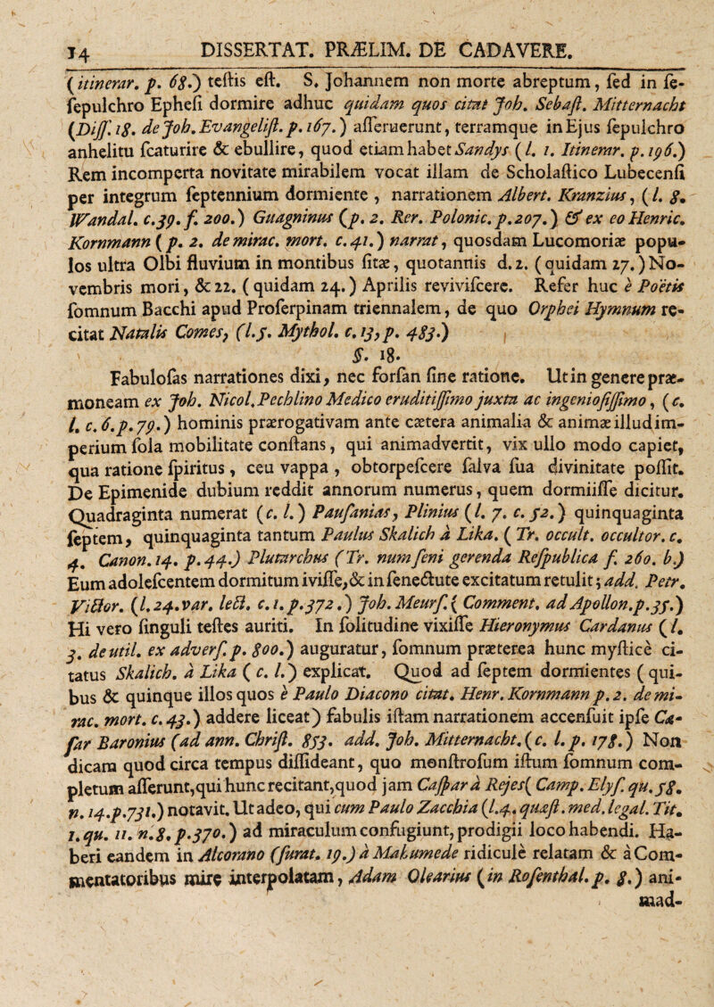 T4 (itinerar, p. 68.) teftis eft. S. johannem non morte abreptum, fed in fe- fepulchro Ephefi dormire adhuc quidam quos citat Joh. Sebafl. Mitternacht (Dijj\i8. de Joh. Ev angelifl. p. i6j.) afferuerunt, terramque in Ejus fepulchro anhelitu fcaturire &amp; ebullire, quod etiam habet Sandys (/. /. Itinerar. p.ip6.) Rem incomperta novitate mirabilem vocat illam de Scholaflico Lubecenfi per integrum feptennium dormiente , narrationem Albert. Kranzius, (/. 8» IVandal. c.jp.fi 200.) Guagninus (p. 2. Rer. Polonic.p.2oy.j &amp; ex eollenric. Kornmann (p. 2. de mirae, mort. c. 41.) narrat, quosdam Lucomoriae popu¬ los ultra Olbi fluvium in montibus fitae, quotannis d. 2. (quidam 27.) No¬ vembris mori, &amp; 22. ( quidam 24.) Aprilis revivifeere. Refer huc e Poetis fomnum Bacchi apud Proferpinam triennalem, de quo Orphei Hymnum re¬ citat Natalis Comes? (l.j. Mythol. e. 13 &gt; p. 483-) V §' 18. Fabulofas narrationes dixi, nec forfan fine ratione. Ut in genere prae¬ moneam ex Joh. Nicol. Pechlino Medico eruditijjimo juxta ac ingcmofijfimo, ( c. L c. 6.p.jpd) hominis prorogativam ante cotera animalia &amp; animoilludim- periumfola mobilitate conflans, qui animadvertit, vix ullo modo capiet, qua ratione fpiritus, ceu vappa , obtorpefeere falva fua divinitate poflit. De Epimenide dubium reddit annorum numerus, quem dormiiffe dicitur. Quadraginta numerat (c. I.) Paufianias, Plinius (/. 7. c. 32.) quinquaginta feptem, quinquaginta tantum Paulus Skalich d Lika. ( Tr. occult. occultor. c. 4. Canon.14. p.44-) Plumrchtts (Tr. numfeni gerenda Refipublica fi. 260. b.) Eum adolefcentem dormitum iviffe,&amp; in fene&amp;ute excitatum retulit; add. Petr. Vitior. (l.24.var. leti, c.i.p.3/2.) joh.Meurfi.{ Commem, adApollon.p.33.) Hi vero finguli teftes auriti. In folitudine vixiffe Hieronymus Cardanus (l. 3. deutil. ex adv er fi. p. 800.) auguratur, fomnum proterea hunc myflice ci¬ tatus Skalich. d Lika (c. l.j explicat. Quod ad feptem dormientes (qui¬ bus &amp; quinque illos quos e Paulo Diacono citat. Henr. Kornmann p.2. de mi¬ rae. mort. c.43.) addere liceat) fabulis iftam narrationem accenfuit ipfe CW- far Baronius (ad ann. Chrifl. gjq. add. Joh. Mitternacht.(c. l.p. ijg.) Non dicam quod circa tempus diflideant, quo monftrofum iftum fomnum com¬ pletum afferunt,qui hunc recitant,quod jam Cajpard Rcjes( Camp. Elyfi qu.yg, p. 14.p.731.) notavit, llt adeo, qui cum Paulo Zacchia (I.4. quafl.med. legal. Tit. j.qu. u.n.8.p*370.j ad miraculum confugiunt, prodigii loco habendi. Ha¬ beri eandem iw Alcorano (fiurat. ip.) dMahumede ridicule relatam &amp; a Com¬ mentatoribus mire interpolatam, Adam Olearius (in Rofenthal.p. 3.) ani- . mad-