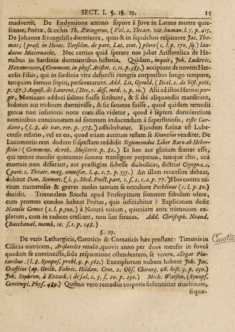 madvertit. De Endymione aeterno fopore a Jove in Latmo monte quie- fcente, Poetae, &amp; ex his Th. Zwingents. ( Vol. 2. Theatr. viti human. l.y. p. 415. De Johanne Evangelifta dormiente, quin &amp; in fepulchro relpirante Jac. Tho- mas y (prstf. in Horat. Turfelin. de part. Lat. orat.) plurale, l.p. lyo.fq.) lau¬ datus Mitternacht. Nec certius quid fperare nos jubet Ariftotelica de He¬ roibus in Sardinia dormientibus hiftoria* Quidam, inquit y Joh. Ludovic. Havenreuter, ( Comment. in phyf. Ariftot. c. 11. p.jgjd) accipiunt de novem Her¬ culis Filiis, qui in fardinia vita defundi integris corporibus longo tempore, tanquam lomno fopiti, perfeverarunt. Add. Lit. Gyrald. (Dial.z. dfe bift.poet. p. 187.) Augufl. de Laurent. fDec. 1. dijf. med. 1. p. /&lt;?.) Alii ad iftos Heroas £/&gt;, Maniacos adduci folitos fuiIIe feribunt, &amp; fi ibi aliquandiu manlerant, biduum aut triduum dormjviffe, defie fanatos fuifle, quod quidem remedii genus non inferioris notae cum illo videtur, quod e feptem dormientium nominibus concinnatum ad fomnum inducendum a fuperftitiofis, tefle Car- dano y (/. 8* de var. rer. p. yyg.) adhibebatur. Ejusdem farinae eft: Lube- cenfis relatio, vel ex eo, quod etiam auritum tefiem le Kranziusvenditet. De Lucomoriis rem dudum fulpedam reddidit Sigismundus Liber Baro ab Heber- ftein: {Comment. dereb. Mufcovit.p. Et hos aut glirium fratres elfe, qui ternos menfes quotannis fomno tranfigunt perpetuo, tamque alto, uta mortuis non differant, aut praeftigias fubefie diabolicas, diditat Cigogn^. Qpart.i. Theatr. mag. omnifar. I.4. c.j. p.jjj.) An illam recenlere debeat, dubitat Dan. Sennert. Q l. j. Med. Prafi.part. 1. f. 2. c. 2.p. 77. *)Hos contra ni- vium numerolas &amp; graves moles tantum le occultare Pechlinus ( c. I. p. 80.) decidit. Triennalem Bacchi apud Proferpinam fomnum fabulam olere, cum promos condos habeat Poetas, quis inficiabitur ? Explicatum dedit Natalis Comes {c.l.p.joo.) a Natura vitium , quoniam ante triennium ex¬ pletum, cum in radices crefcant, non fint feraces. Add. Chrifioph. Neand. (.Bacchanal. memb. 10. f. 1. p. 148*) l9' ... rf De veris Lethargicis, Caroticis &amp; Comaticis haec proflant: Timonis in Ca* Cilicia nutricem, ArifioteLes retulit,quovis anno per duos menfes in fovea quadam fe continuifle, fola relpiratione offendentem, fe vivere, allegat Plu- tarchus. (1.8* Sympof. probi, p. p.j62.) Exemplorum nubem habent Joh. Jac. Crajftius {ap. Gvilh. Fabric. Hildan. Cent. 2. Obf. Chirurg. y6. hifl.y.p. 2jo.) Joh. Sophron. d Kozack, ( dejal. c. y. f. 20. p. 2jo.) Mich. IFatfon, (Synopf Contempl. Phyf. 489.) Quibus vero remediis corporis fufientarint machinam.