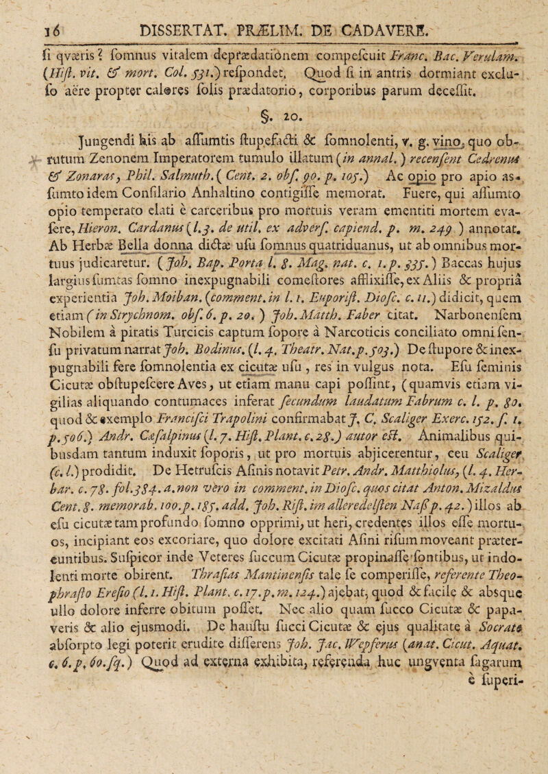 fi qvteris? fcmnus vitalem depraedationem compefcuk Franc. Bac, ferulam. (Hijl. vit. &amp; mort. CoL j7/.)relponde£, Quod fi in antris dormiant exclu- fo aere propter cal@res folis praedatorio, corporibus parum deceffit. §. 20. Jungendi his ab affumtis ftup.efa&amp;i &lt;$£ fomnolenti, v. g. vino, quo ob~ rutum Zenonem Imperatorem tumulo illatum [in annal. ) recenfent Cedrenui Cf Zonaras &gt; PhiL Sahnuthf Cent. 2. obf po. p, ioj.) Ac opio pro apio as* fumtoidem Confdario Anhaltino contigifie memorat. Fuere, qui affumto opio temperato elati e carceribus pro mortuis veram ementiti mortem e va¬ lere, Hieron. Car dantis [l.y. de util♦ ex adverf capiend. p, m. 2qg ) annotat. Ab Herbae Bella donna di&amp;ae ufu fomnus quatriduanus, ut ab omnibus mor¬ tuus judicaretur. [Joh. Bap. Porta /. $. Mag. nat. e4 i.p. yjj.) Baccas hujus largius fumtas fomno inexpugnabili comePtores affiixifTe, ex Aliis &amp; propria experientia Joh. Moiban. (comment.in 1.1. Euporlft. Diofc. c. //,) didicit, quem etiam (in Strychnom. obf 6. p, 20, ) Joh.Mdtth. Faber citat. Narbonenfem Nobilem a piratis Turcicis captum fopore a Narcoticis conciliato omni fen- fu privatum narrat Joh, Bodinus.[l%q.. Tbeatr.Nat.p.yoy.) De ftupore &amp; inex¬ pugnabili fere fomnolentia ex cicuta ufu , res in vulgus nota. Efu feminis Cicutae obftupefcere Aves, ut etiam manu capi pofiint, (quamvis edam vi¬ gilias aliquando contumaces inferat fecundatm laudatum Fabrum c. /. p, $o% quod &amp;§xemplo Francifci Trapolini confirmabat J, C, Scaliger Fxerc. 1J2.f 1, p.joti.) Andr. Caftlpimis (/. 7. Hijh Piant. c. 28.) autor esi. Animalibus qui¬ busdam tantum induxit foporis, ut pro mortuis abjicerentur, ceu Scaliger. (c, /,) prodidit. De Hetrufcis Afinis notavit Petr, Andr. Matthiolus, (/. y. Her- bar. c. j8, fol.ySy. a. non vero in comment. in Diofc. quos citat Anton, Mizaldtts Cent. j\ memor ab. 100 .p. i$y. add. Joh. Rift. alleredelften Nafip. 42,) illos ab efu cicutae tam profando fomno opprimi, ut heri, credentes illos eife mortu¬ os, incipiant eos excoriare, quo dolore excitati Afini rifum moveant praeter¬ euntibus. Sufpicor inde Veteres fuccum Cicutae propinaffeiontibus, ut indo- lenti morte obirent. Thrafias Mantinenfis tale fe comperifie, referente Theo- phraflo Frefio(L /. Hifi. Piant. ip.p.m. /2^.) ajebat, quod &amp; facile &amp; absque ullo dolore inferre obitum polfet. Nec alio quam fucco Cicutae &amp; papa¬ veris &amp; alio ejusmodi. De hauftu fucci Cicutae &amp; ejus qualitate a Sacrat® abforpto legi poterit erudite differens Joh. Jac, Wepferus (anat. Cicut. Aquata e, 6.p, 6o.fq.) Quod ad extima exhibita, referenda huc ungventa fagarum, e fu peri-