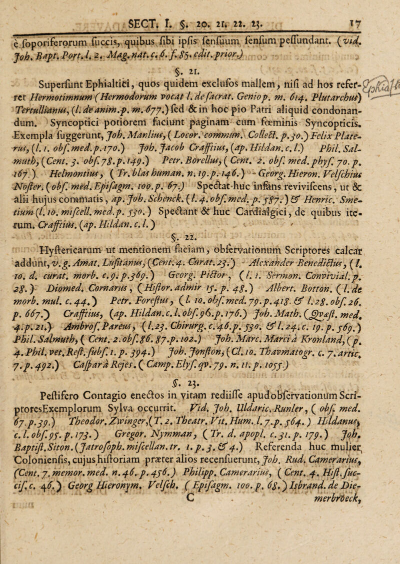 eYoporiferorum fuccis, quibus, fibi ipfis fenluum fenfum peffundant, (vid, Joh. Bapt. Pm. I, 2* Mag. nat. c. p.f gfc edit.prior.) §. u, Superfunt Ephialtiti, quos quidem exclufos mallem, nifi ad hos refer¬ ret Hermotimnum (Hermodorum vocat l.defacrat. Genio p. m. 614, Plutarchus) Tertullianus, (/.deanim.p. m. 677)^6. &amp;in hoc pio Patri aliquid condonan¬ dum. Syncoptici potiorem faciunt paginam cum foeminis Syncopticis* •Exempla fuggerunt, Joh. Manlius, (Locor, commtm. Colle£1. p.30.) Felix Piate- rus, (/. i. obf. med.p. 170.) Joh. Jacob Crajftius, (ap. Hildan. c. /.) Phil. Sal- muth, (Cent. 3. 0^/C78.p* !49-) Petr. Borellus, ( Cent. 2. obf. med.phyf 70. p. 167 ) Helmontius, ( Tr. blashuman. n. 19.p. 146.) - Georg. Hieron. Velfchius No fler. (obf med. Epifagm. £7^ Specat huc infeiis revivifeens, ut &amp; alii hujus commatis, ap. Joh. Schenck. ( /. 4. obf med. p. 787. ) &amp; Henric. Sme- tium (/. 10. mifcell. med.p. 330.) Spedtant &lt;Sc huc Cardialgici, de quibus ite¬ rum. Crafftius. (ap. Hildan. c. I.) r * §. ii. 1 ^ Hyltericarum ut mentionem faciam, obiervationum Scriptores calcar addunt, v.g. Amat. Lufitanus, (Cent. 4. Curat. 24.') Alexander B en ediEius, ( /. 10. d. curat. morb. e.9.p.469.) Georg. PiElor, (/. /. 'Sermoni Convivial.p. 28.) Diomed♦ Cornarus, (Hiftor.admir ly. p. 48.) Albert. Botton.fl. de morb. mul. c. 44.) P0tf\ Foreftus, ( /. /0.0-6/T7/?./. &amp; I.28. obf 26. р. 667.') Crajftius, (ap. Hildan. c. I. obf.96.p. 1768) Joh. Math. (ffvjeft. med. 4.p. 21.) Ambrof Parcus, (I.23. Chirurg. c. 46.p. yjo. &amp;l. 24. c. 19.p. 469.) Phil. Salmuth, ( Cent. 2. obf. 86.87.p. 102») Joh. Mare. Marcia Kronland, (p. 4. Phil. vet.Reft.fubf. 1. p. 894.) Joh. Jonflon, (Cl. 10. Thavmatogr. q. 7. artic. 7.p. 492.) Cajpara Rejes. ( Camp. Elyf qv. 79. n. 11. p. ioyy.) §* 23. Peltifero Contagio enedtos in vitam rediilfe apudobfervationum Scri- ptoresExemplorum Sylva occurrit. Vid. Joh. Uldaric. Runler, ( obf med. 67,p.39) Theodor. Z\vinger,( T. 2. Theatr. Vit. Hum. I. j.p. 764.) Hddanusy с. L obf. 9J. p. 173.) Gregor. Nymman, ( Tr. d. apopl. c. 31. p. 179.) Joh, Baptijl.Siton.(Jatrofoph.mifcellan.tr. i*p.3.&amp;4.) Referenda huc mulier, Colonienfis, cujus hiftoriam praeter alios recenfuerunt, Rud. Camerariusf (Cent. 7. memor, med. n.46. p.4j6.) Philipp. Camerarius, ( Cent. 4. Hift. fuc- cif c. ^6.) Georg Hieronym. Velfcb♦ (Epifagm. 100. p. 68d) Isbrand. de F&gt;ie- C merbrieck,