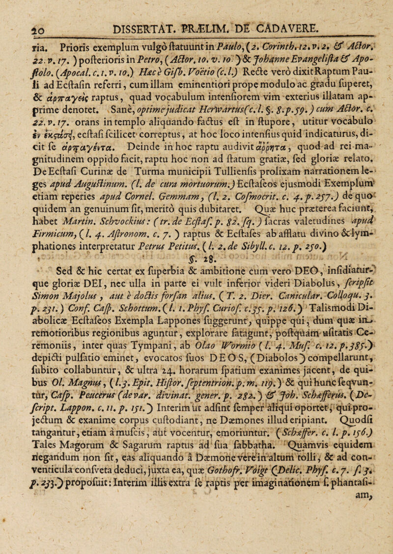 ria. Prioris exemplum vulgo flatuunt in Paulo, (a. Corintb, 12. v, 2. &amp; ABor. 22, v. /7. ) pofierioris in Petro, ( ABor, 10. v. 10 ) &amp; Jobqnne Evangelifla &amp; Apo- fiolo. (Apocal. c. 1. v. io4) Hac e Gifb. Voetio (c. L) Recfle vero dixit Raptum Pau¬ li adEcftafin referri, cumillam eminentiori prope modulo ac gradu fuperet, &amp; ap7raiye}$ raptus, quad vocabulum intenfiorem vim exterius illatam ap¬ prime denotet. Sane, optime judicat Her\vartus(c.l. §. 8*p&gt;59*) cum ABor. c, 22, v, /7. orans in templo aliquando facflus eft inftupore, utitur vocabulo iv ecftafi fcilicet* correptus, at hoc loco intenfius quid indicaturus, di¬ cit fe dpTfayena. Deinde in hoc raptu audivit dppqra, quod ad rei ma¬ gnitudinem oppido facit, raptu hoc non ad flatum gratiae, fed gloriae relato. De Ecftafi Curinae de Turma municipii Tullienfis prolixam narrationem le¬ ges apud AuguBinum. (7. de cura mortuorum.) Ecflafeos ejusmodi Exemplum etiam reperies apud CorneL Gemmam , (l. 2. Cofmocrit. c. 4. p. 257.) de quo quidem an genuinum Iit, merito quis dubitaret. Quae huc praeterea faciunt, habet Martin. Scbvockius : (tr.de Ecftaf. p. 82'. fq.) facras valetudines apud Firmicum, (/. 4. Aftronom. c. 7. ) raptus &amp; Ecftafes ab afflatu divino &lt;$clym- phationes interpretatur Petrus Petim. (/. 2. de SibyU.c. 12. p, 230.) §. 28. Sed &lt;3c hic certat ex luperbia &amp; ambitione cum vero DEO , infidiatur- que gloriae DEI, nec ulla in parte ei vult inferior videri Diabolus, fcripfit Simon Majolus , aut e doBis forfan alius. ( T. 2. Dier. Canicular. CoUoqu. 3. p. 231.) Conf Cajp. Schottum. ( /. 1. Phyf. Curiof. c.yj. p. 126.) Talismodi Di¬ abolicae Ecflafeos Exempla Lappones fuggerunt, quippe qui, dum quae inL» remotioribus regionibus aguntur, explorare fatagunt, poftquam ufitatis Ce¬ remoniis , inter quas Tympani, ab Olao Wormio (l. 4. Muf. e. 12. p. 38}?) depiefli pullatio eminet, evocatos fuos DEO S, (Diabolos) compellarunt, fubito collabuntur, &amp; ultra 24. horarum Ipatium exanimes jacent, de qui¬ bus Ol. Magnus, (I.3. Epit. Hiflor. feptentrion. p. m. ni}.') 8c qui huncfeqvun- tur, Cafp. Peucerus (devar. divinat, gener, p. 282.) &amp; Joh. Scbafferus. (De~ feript. Lappon. c.u.p. /j/.) InterimUt adflnt femper aliqui oportet, quipro- je&amp;um &amp; exanime corpus cuftodiant, ne Daemones illud eripiant. Quodli tangantur, edam a mufeis, alit vocentur, emoriuntur. ( Scbajfer. c. I. p. iy6.) Tales Magorum Sc Sagarum raptus ad fua labbatha. Quamvis equidem liegandum non fit, eas aliquando a Daemone vere in altum tolli ^ &amp; ad con¬ venticula conlveta deduci, juxta ea, quae Gotbofr. Voigt QDelic. Phy fi c. 7. f. 3* p&gt; 231*) propofuit; Interim illis extra fe raptis per imaginationem f. phantafi- f 'J /  am, /