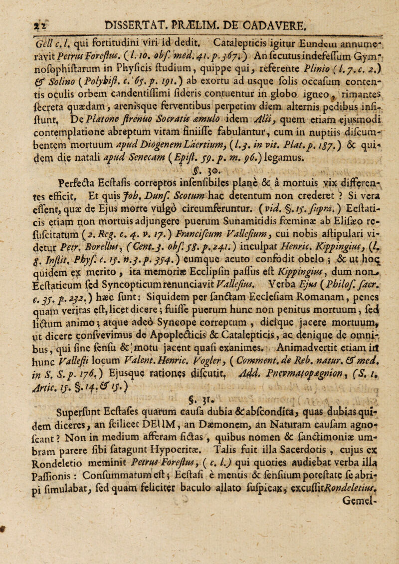 Geli c. I. qui fortitudini viri id dedit. Catalepticis igitur Eundem annume¬ ravit Petrus Forefus. (/. io. obf med.41.Jx.367C) AnfecutusindefefTum G.ym” nofophiftarum in Phyfieis Rudium, quippe qui, referente Plinio (l.j.c. 2.) &amp; Solino (Polybijk c.'6j.p. lpi.) ab exortu ad usque folis occafum conten¬ tis oculis orbem candentiffimi fideris contuentur in globo igneo, rimantes fecreta quaedam, arenisque ferventibus perpetim diem alternis pedibus infi- ftunt, t)z Platone ftrenuo Socrati's amulo idem Alii, quem etiam ejusmodi contemplatione abreptum vitam finiifle fabulantur, cum in nuptiis difeum- bentem mortuum apud Diogenem Laertium, (I.3. in vit. Piat. p. 187.) &amp; qui-* dem die natali apud Senecam ( Epifi. jp. p. m. p6.) legamus. y §. 1®. Perfera Ecftafis correptos infenfibiles plane &amp; a mortuis yix differen¬ tes efficit. Et quis Job, Dunf Scotum hac detentum non crederet ? Si vera effent, quae de Ejus morte vulgd circumferuntur. ( vid. §.//.fupm.') Ecftati- cis etiam non mortuis adjungere puerum Sunamitidis foeminae ab Elifaeo re- fufeitatum {z.Reg. c. 4. v. 17.) Francifcum VaUeJium, cui nobis aflipulari vi¬ detur Petr. Rorellus, (Cent.3. obf. 38* p.241.) inculpat Henric. Kippingius, (/. g. Infiit&lt; Pbyf c. if. n.g.p. 3S4C) eumque acuto confodit obelo 5 &amp; ut hoq quidem ex merito , ita memoriae Ecclipfin pafius eft Kippingius, dum non,# Ecftaticum fed Syncopticumrenunciavit Vallefms. Verba Ejus (Philof facr. c, jj. p» 232.) haec funt: Siquidem per fandam Ecclefiam Romanam, penes quam veritas eft, licet dicere * fiiiffe puerum hunc non penitus mortuum, fed lidum animo* atque adeo Syncope correptum , dicique jacere mortuum, ut dicere confvevimus de Apopledicis &amp; Catalepticis, ac denique de omni¬ bus , qui fine fenfu &amp;;motu jacent quafi exanimes. Animadvertit etiam irt hunc Vallefii locum Valent. Henric. Vogler, ( Comment, de Reb. natur. &amp; med. in S, S.p. 176,) Ejusque rationes difeutit, 444» Pnevmatopagnion, (S. /, Artic.i3*$»l4'&amp; if-) §* 3r* Superfhnt Ecftafes quarum caufa dubia &amp; abfeondita, quas dubias qui¬ dem diceres, an fcilicet DEUM, an Daemonem, an Naturam caufam agno- fcant ? Non in medium afferam fidas, quibus nomen &amp; fandimoniae um¬ bram parere fibi fatagunt Hypocritae. Talis fuit illa Sacerdotis , cujus ex Rondcietio meminit Petrus Foreftus, ( c. I.) qui quoties audiebat verba ilia Paffionis: Confummatum eft 5 Ecfiafi e mentis &amp; fenfuum poteftate fe abri¬ pi fimulabat, fed quam feliciter baculo allato fufpicax, sxwffttRondeletius. Gemeh