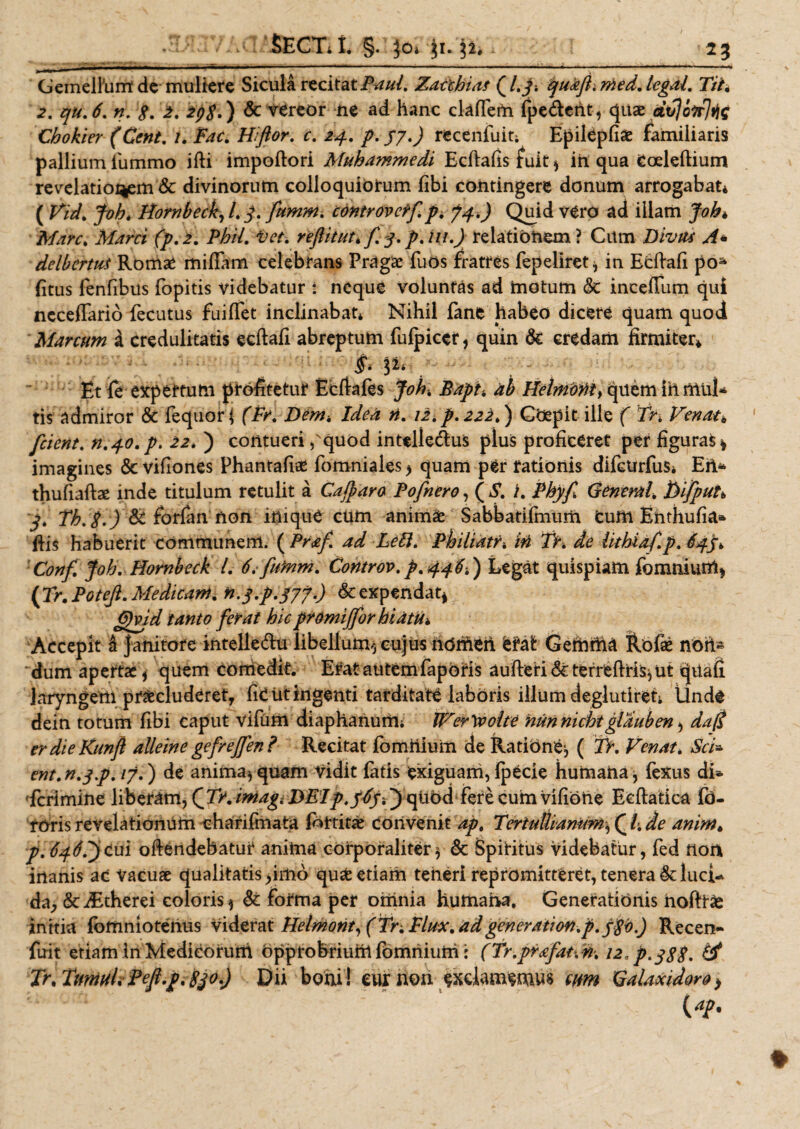 Gemellhm de muliere Sicula recitat iW/. Zacchias Ql.j. quaftimed.legal. Tih 2. qu. 6. n. g. 2. 298.) &amp; vereor ne ad hanc claffem (pedent, quas dtfolr Chokier (Cent. /. Hiftor. r. 24. /. J7 J recenfuit; Epilepfio familiaris pallium iiimmo ifti impoftori Muhammedi Ecftahs fuit, ih qua Coeleftium revelationem &amp; divinorum colloquiorum fibi contingere donum arrogabat* ( Vid. foh. Hornbeck, /. J. fiumm. controvctfi.p* 74.) Quid vero ad illam Joh* Mare. Mani (p.2. Phil. Vet. rejUtut* fi.q.p.ni.) relationem? Cum Divus A* delbertus Romae mifiam celebrans Pragae fuos fratres fepeliret, in Ecftafi poa (itus fenfibus fopitis videbatur : neque voluntas ad motum &amp;c incefium qui ncceffario fecutus fuiffet inclinabat* Nihil fane habeo dicere quam quod Marcum i credulitatis ecftafi abreptum fulpicer, quin &amp; credam firmiter* Et fe expertum profitetur Ecftafes Joh, Bapt. ab quem in mul* tis admiror &amp; fequor* (Fr. Dem, Idea n. 12. p. 222.) GOepit ille ( fn Venat* fident. n.yo. p. 22. ) contueri ,'quod intelledus plus proficeret per figuras* imagines &lt;5t vifiones Phantafia* fomniales &gt; quam per rationis difctrrfuSi Eri* thufiaftae inde titulum retulit a Galparo Pofinero, ( S. i. Phy fi General* DifipuU j. Th.g.) 8t forfimnoh inique cum animo Sabbatifmum cum Enthufia* ftis habuerit communem. ( Prafi. ad Leti. Philiatr* iri Tr. de lithiaf.p. Confi. Joh, Hornbeck L 6,-fiumm. Controv. p.qqfr.) Legat quispiam foramur#* (Tr. Potejl. Medicam, n.j.p.jjy.) &amp; expendat*, Gfgid tanto ferat hic promi (for hiatu* Accepit i janitore intelle&amp;u libellum,, cujus ndmeri. erat Gemma Rofae nofi~ dum apertae, quem comedit. Erat autemfaporis aufteri&amp;terreftris^ut qnafi laryngem procluderet, fiC ut ingenti tarditate laboris illum deglutiret; tlnde dein totum fibi caput Vifum diaphanurii; JFer^volte nunnichtglauben, da$ erdieKunfl alleine gefrejfien ? Recitat fomiiium de Ratione, ( Tr. Venat. Sci- ent.n.qp. /7.) de anima, quam Vidit fatis exiguam, Ipecie humana, fetus di¬ scrimine liberam, (Tr. imag, DEIp.JJy.) quod fere cum vifiohe Eeftatica fo- roris revelationum eharifmata (ottitO convenit ap, Tertullianum, (l. de anim. p.6fidfi)tM\ offendebatur anima corporaliter, &amp; Spiritus videbatur, fed non inanis ac Vacuae qualitatis &gt;imo quo etiam teneri repromitteret, tenera lucU da, &amp;d£therei coloris, &amp; forma per omnia humana. Generationis hofttaj initia (bmniotenus viderat Helmont, ( Tr.Plux. ad generation.p.fgb.) Recen- fuit etiam In Medicorum Opprobriunt fomniuth: (Tr.prafatvn-. i2.p,jgg. &amp; Tr.TuniHLPeft.p.830,) Dii boni! eurnon exclamemus cum Galaxidoro&gt; (&lt;*?•