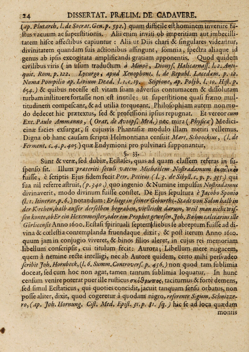 DISSERTAT. PR^LIM. DE CADAVERE. (&lt;ap. Plutarcb. l,de Socrat,Gen,p, jpz.) quam difficile eft hominem invenire fa- ftus vacuum ac fuperftitionis. Alii enim inviti ob imperitiam aut imbecilli¬ tatem hifce affe&amp;ibus capiuntur : Alii ut Diis chari &amp; lingulares videantur, divinitatem quandam Tuis asionibus affingunt, fomnia, fpecftra aliaque id genus ab ipfis excogitata amplificandi gratiam apponentis. Quod quidem civilibus viris ( in ufum tradu&amp;um d Minoe, Dionyf. Halicarnajjl l, 2. Anti- quit. Rom,p, 122, Lycurgo, apud Xenophont, L de Republ. Lacedam, p. 12, Numa Pompilio ap, Livium Dead, l. i.c.ip, Scipione, ap, Polyb, l, 10, Hifi. p, 654,) &amp; quibus necefle eft vitam fuam adverfus contumacem &amp; diflolutam turbam inftituere fortalfe non eft inutile: ut fu p erfti tione quafi framo mul¬ titudinem compefcant, &amp; ad utilia torqueant. Philofophiam autem non mo¬ do dedecet hic praetextus, fed 6c profeffioni ipfius repugnat. Et vereor cum Exc. Paulo Ammanno, ( Orat, de Avtopf, Med,) nec mira (Pbyftca) Medici- cinae facies exfurgat, fi cujusyis Phantafiae modulo illam metiri vellemus. Digna ob hanc caufam fcripta Helmontiana cenfuit Mart, Schoockius, (l,de Fermenti c, 4,p, 405,) quae Endymioni pro pulvinari fupponantur. -§• 33- Sunt &amp; verae, fed dubiae, Ecftafes, quas ad quam claffem referas in fu- Ipenfo fit. Illum pr ater it i feculi vatem Michaelem Noftradamum SHgttlizGV fuiffe, e fcriptis Ejus fidem fecit Petr, Petitus ( L 3. de Sibyli, c, 9, p, 335.) qui fua nil referre aftruit, (p.340.) quo ingenio &amp; Numine impulfus Nofiradamm divinaverit, modo divinum fuifle conftet. De Ejus fepultura ejacoboSponio (L 1. Itinerar,p, 6,) notandum: Erliegtin feiner GeburthsrStadtvon Solon halbin der K-rcbenfialbaujfer derfelben begrabetiy vielleicht clarum, Weil mannichttyif- Jen konte,obEr ein Hexenmeifter,oder em Prophet gttyefen.Joh, Bcebm calcearius ille Gdrli-cejnfisAn.no 160o. Ecftafi Ipirituali fepternjdiebusfe abreptum fuifie ad di¬ vina &amp;coeleftiacontemplanda fruendaque dixit, &amp; poft iterum Anno 1610. quum jamin conjugio Viveret, &amp; binos filios aleret, in cujus rei memoriam libellum confcripfit, cui titulum fecit: Aurora; Libellum mere nugacem, quem a nemine retfte intelligi, nec ab Autore quidem, certo mihi perivadeo fcribit Joh, Hornbeck, (/. 6, Summ, Controverf. p, 436,) non quod tam fublimia doceat, fed cum hoc non agat, tamen tantum fublimia loquatur. In hunc cenfum venire poterat puer ille rufticus cntcQp(t)7ro$-, taciturnus &amp; forte demens, fed fimul Ecftaticus, qui quoties concidit, jacuit tanquam lenfu orbatus, non pofle aliter, dixit, quod cogeretur a quodam nigro, referente SigUm, Schnizze» ro1 (ap, Joh, Hornung, Cift* Med, Epifi, 31,p. 31, fq.) hic fe ad loca quaedam montis ♦