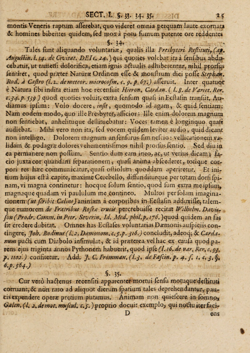 montis Veneris raptum afferebat, quo videret omnia perquam laute exornata 6c homines bibentes quidem, fed mox a potu fumum patente ore reddentes §• 34* Tales funt aliquando voluntariae, qualis illa Presbyteri Reftitutfr(4fi. AuguPiin. L14. de Qivitat. DEIc. 24.) qui quoties volebat ita a fenfibus abdi¬ cebatur, ut tametli dolorifica, etiam ignis a&amp;ualis adhiberentur, nihil prorfus ientiret, quod praeter Naturae Ordinem effe &amp; monftrum dici poffe Stepban. Rod. a Cajiro (7.2. demeteor. microcofm. c.p.p.Sy.) afferuit. Inter quatuor e Natura fibi indita etiam hoc recenluit Hieron. Cardan.i L g. de Variet. Rer. V C.34.P' jj&lt;?) quod quoties voluit, extra fenfum quali inEcflalin tranfiit. Au^ diamus ipliim: Volo docere, infit, quomodo id agam, &amp; quid lentiam: Nam eodem modo, quo ille Presbyter, afficior: Ille enim dolorem magnum non fentiebat, anhelituque defiituebatur: Voces tamen e longinquo quaft audiebat. Mihi vero non ita, fed vocem quidem leviter audio, quid dicant non intelligo. Dolorem magnum anfenfurus fimnefeio: vellicationem va¬ lidam &amp; podagrse dolores vehementislimos nihil prorlus jfentio. Sed diu in ea permanere non poffum. Sentio dum eam ineo,ac,ut verius dicam; fa¬ cio juxta cor quandam feparationem, quafi anima ablcederet, totiq.ue cor¬ pori res haec communicatur, quali ofiioium quoddam aperiretur. Et ini¬ tium hujus efta capite, maxime Cerebello, diffunditurque per totam dorfifpi- nam,vi magna continetur: hocque folum fentio,quod fum extra meipfum, magnaque quadam vi paululum me.contineo. Multos perfolam imagina¬ tionem (ut feribit Calius) animam a corporibus in Ecilalin adduxiffe, talem- que rumorem de Fratribus Rofea crucis percrebuiffe recitat IFilbelm. Davis- fon(Prodr. Comm.inPetr. Severin. Id. Med. phil.p. ij6. )quod quidem an fas fit credere dubitat. Omnes has Ecilafes voluntarias Daemonis aufpiciis con¬ tingere, Joh. Bodimis (/. 2.Damonom. c.y.p. 316.) concludit, adeoq; Sc Carda- num pa£H cum Diabolo infimuiat, &amp; id praeterea vel hac ex caula quod pa¬ rens ejus triginta annos Pythonem habuerit, quod ipfe (7.16. de var. Rer. c.33^ p&lt;no2&gt;) confitetur, Add. C.Fromman,(l.3. dePafcin.p. 4. f. /, t*M640 §• 35- Cur vero ha&amp;enus recenfiti apparenter mortui fenili motuque deftituti corruant, &amp; non raro ad aliquot dierum Ipatium tales deprehendantur, pau¬ cis expendere operae pretium putamus. Animam non quiefeere in fomno* Galent(l% 2%demot,mufcHL c.j.) proprio docuit exemplo, qui no&amp;u iter faci- ,' ' D ens