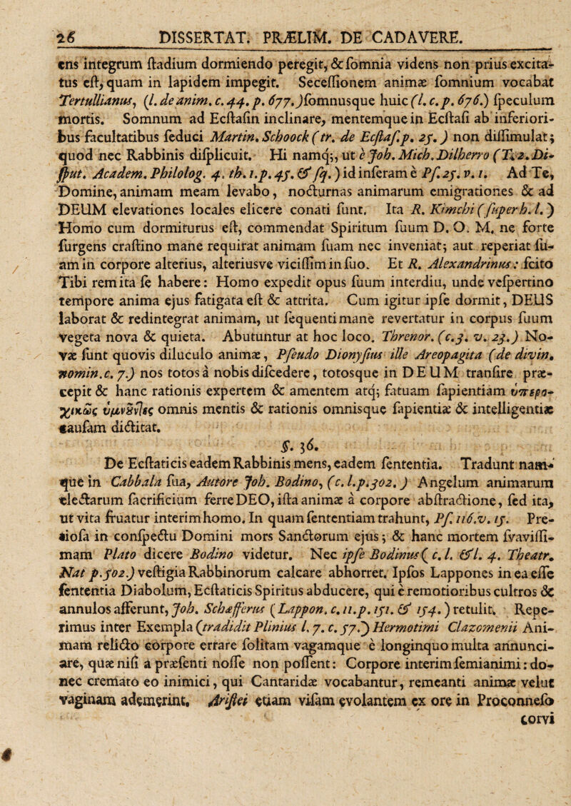 ens integrum ftadium dormiendo peregit, &amp;fomnia videns non prius excita¬ tus eft&gt; quam in lapidem impegit. Seceffionem animae fomnium vocabat Tertullianus, (/. deanim. c. 44, p. 677. Jfomnusque huic (L c.p, 676.) fpeculum tnortis. Somnum ad Ecftafin inclinare, mentemque in Ecftafi ab inferiori¬ bus facultatibus feduci Martin. Schoock (tr. de Ecfiaf.p. 27.) non diffimulat; quod nec Rabbinis dilplicuit. Hi namq;, ut e Job. Mich.Dilberro (T+z.Di* ff&gt;ut. Academ, Philolog. 4, tb. /./. -f/. inferam e /yT 27. 1?. /. Ad Te, Domine, animam meam levabo, nodurnas animarum emigrationes &amp; ad DEUM elevationes locales elicere conati funt, Ita R. Kimchi (fuperh. /.) Homo cum dormiturus eft, commendat Spiritum fuum D. O. M. ne forte furgens craflino mane requirat animam fuam nec inveniat; aut reperiat fu- amin corpore alterius, alteriusve viciffiminfuo. Et R. Alexandrinus : fcito Tibi rem ita le habere: Homo expedit opus fuum interdiu, unde vcfpertino tempore anima ejus fatigataeft &amp; attrita. Cum igitur ipfe dormit, DEUS laborat &amp; redintegrat animam, ut fequentimane revertatur in corpus fuum vegeta nova &lt;Sc quieta. Abutuntur at hoc loco. Threnor. (c.j. v. 23.) No¬ vae funt quovis diluculo animae, Pfeudo Dionyfius ille Areopagita (de divin. nomin.c.7.) nos totosa nobisdifcedere, totosque in DEUM tranhre prae¬ cepit &amp; hanc rationis expertem &amp; amentem atq; fatuam fapientiam i/nepo- vfAViivlss omnis mentis 6c rationis omnisque fapientise &lt;3c intelligentiae «aufam diditat. De Ecftaticis eadem Rabbinis mens, eadem lententia. Tradunt nam-' que in Cabbala fua, Auwre Job. Badino, (c,l.pi$02t) Angelum animarum cledarum facrificium ferreDEO,ifta animae a corpore abftradione, fed ita, ut vita fruatur interimhomo. In quam fententiam trahunt, Pf. 116&lt;v. ij. Pre- aiofa in conipedu Domini mors Sandorum ejus; &amp; hanc mortem fvaviffi- mam Plato dicere Bodino videtur. Nec ipfe Bodinus( c. L &amp;l. 4. Tbeatr. Nat p. J02.) veftigia Rabbinorum calcare abhorret. Ipfos Lappones in ea elTe fententia Diabolum, Ecftaticis Spiritus abducere, qui c remotioribus cultros 6c annulos afferunt, Job. Schaffertis (Lappon. c. 11,p. iji. &amp; 1J4.) retulit, Repe- rimus inter Exempla ('tradidit Plinius /, 7. c. 77.) Hermotimi Clazomenii Ani¬ mam relido corpore errare folitam vagamque e longinquo multa annunci- are, quae nili a praefenti nolle non pollent: Corpore interimfemianimi: do¬ nec cremato eo inimici, qui Cantaridae vocabantur, remeanti animae veluc vaginam ademerint, Arifei euam vifam evolantem cx ore in Proconnefo C . - corvi