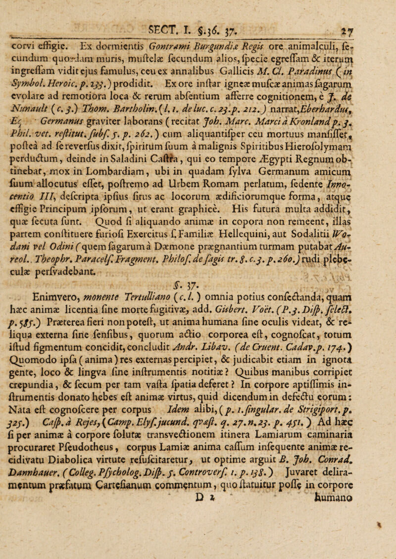 corvi effigie. Ex dormientis Gontrami Burgundii Phegis ore animalculi, fe¬ cundum quosdam muris, muftelae fecundum alios,fpecie egreffiam&amp; iterum ingreffiam vidit ejus famulus, ceu ex annalibus Gallicis M. Ci. Paradintts (in Symbol. Heroic. p. 233.) prodidit. Ex ore inftar igneae mufeae animas fagarum evolare ad remotiora loca St reram abfentium afferre cognitionem, e J. de Nunault ( c, 3.) Thom. Bartbolin. ( /. /. deluc.c. 23.p. 212.) nztT2Lt,Eberbarduff E' Germanus graviter laborans (recitat Joh. Mare. MarcidKronlandp. 3, Pbil. vet. reftitut.fubf.y.p. 262.) cum aliquantifper ceu mortuus manfilTef, poftea ad fereverfusdixit,fpiritiimfuum a malignis Spiritibus Hierofolymam perdudum, deinde inSaladini Caftra, qui eo tempore iEgypti Regnum ob¬ tinebat, mox in Lombardiam, ubi in quadam fylva Germanum amicum fuum allocutus effet, poftremo ad Urbem Romam perlatum, fedente Inno- cevtio III, deferipta ipfius frus ac locorum aedificiorumque forma, atque effigie Principum ipforum, ut erant graphice. His futura multa addiditt quae fecuta funt. Quod f aliquando animae in copora non remeent, illas partem conftituere furiof Exercitus f. Familiae Hellequini, aut Sodalitii ll^o- dani vel Odini(quem fagarum a Daemone praegnantium turmam putabat Au* reol, Theophr. Paracelf. Fr agmen t* Philof% de [agit tr. 8. c.y. p. 260.) rudi plebe¬ culae perfvadebant. §• 37« Enimvero, monente Tertulliano ( c. /. ) omnia potius confedanda, quam haec animae licentia fine morte fugitivae, add. Gisbert. Voet. (P.g.DiJp. feleft. T* 5//0 fr^terea fieri nonpoteft, ut anima humana fine oculis videat, &amp; re* liqua externa fine fenfibus, quorum adio corporea eft, cognofcat, totum iftud figmentum concidit,concludit Andr. Libav. (de Cruent. Cadav.p. 174*) Quomodo ipfa (anima ) res externas percipiet, &lt;Sc judicabit etiam in ignota gente, loco &amp; lingva fine infirumentis notitiae ? Quibus manibus corripiet crepundia, &amp; fecum per tam vafta fpada deferet ? In corpore aptiffimis in- ftrumentis donato hebes eft animae virtus, quid dicendum in defedu eorum: Nata eft cognofcere per corpus Idem alibi, (p. i.fingular, de Strigiport.p. j2j.) Cajp. d RejesP ( Camp. Elyf, jucund. qvafl. q% 27, n. 23. p. 451.) Ad haec fi per animae a corpore folutae transvedionem itinera Lamiarum caminaria procuraret Pfeudotheus, corpus Lamiae anima caflum infequente animae re¬ cidivatu Diabolica virtute refufeitaretur, ut optime arguit £. Job. Coma&amp;„ Dannbauer. ( Colleg. Pfycholog. Dijp. /. Controverf. /. p. 138*) Juvaret delira¬ mentum praefatum Cartefianum commentum, quoftatuitur poffe in corpore Di* ‘ humano