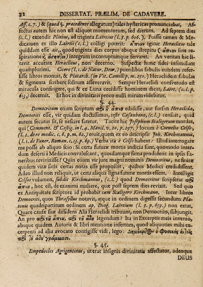 Jff. c. 7.) &amp; (quod §.pracedente allegatum) tales hyflericas pronunciabat, Af¬ fectus autem hic non eft aliquot momentorum, fed dierum. Ad feptem dies (c.l.) extendit Plinius, ad triginta Laertius (l. $.p. 606.). Fuifle tamen &amp; Me¬ dicamen ex ilio Laertii (c. I.) colligi poterit: athixv igitur Heraclitus tale quiddam efle ait„ quod triginta dies corpus absque flrepitu ( aVv^v fine re- Ipiratione^ daqTrjov) integrum incorruptumque lervaret. An veritati hic li¬ tavit accurate Heraclitus, non decerno. Sufpe&amp;ae hunc fidei infimulant quamplurimi. Cicero (l. /. de Natur. Deor.) puerilibus fabulis eundem refer- fifTe libros monuit, &amp; Plutarcb. (in Vit. CamiUip. m. 2po.) Heraclidem fabulas 6c figmenta feribere folitum aflfeveravit. SemperHeraclidi confvetudo efli miracula confingere, qui &amp; ex Luna cecidifle hominem dicat, Laert. (c. Lp. 4i$.) decernit. Et hoc in divinitatis proco nulli mirum videbitur. §. qq. Democritum etiam feriptum 'S dtrvS edidifie, aut forlan Heraclida, Democriti efle, vir quidam dodiiffimus,/^ Cafaubono, (c.l.) cenfuit, quid autem fecutus fit, fe nefeire fatetur. Tacite hic Jofephum Scaligerum mordet, ogoi^Comment. &amp; Caftig. in L 4. Manii, v. 20, p. 297.) locum e Cornelio Celfo , (1,2. de re medie, c. 6. p.m. 62.) eruit,quem ex eo deferip fit Job. Kirchmannus, ( /. 1. de Luner. Roman. c. is.p.6&lt;}.) Verba ita e Celfo habent; Illud interrogare mepofle ab aliquo fcio: Si certa futurae mortis indicia funt, quomodo inter» dum deferti a Medicis convalefcant, quosdamquelama prodiderit in ipfis fu¬ neribus revivixiffe ? Quin etiam vir jure magni nominis Democritus, ne finitae quidem vitae fatis certas notas eflfe propofuit, quibus Medici credidiflent. Adeo illud non reliquit, ut certa aliqua figna faturae mortis eflent. Inteiligit Celfies volumen, fubdit Kirchmannus, (c.l.) quod Demo erit jis ferip ferat &lt;23$ ams , hoc efl:, de exanimi muliere, quae pofl: feptem dies revixit. Sed quo cx Antiquitate feriptore id probabit cum Scaligero Kirchmann. Inter libros Democriti, quos Thrafyllus notavit, atque in ordinem digeflit fecundum Pla~ tonis quadripartitum ordinem ap. Diog. Laertium (l. 9. p.659.) non extat. Quare caufae fuae diffidens AliiHeraclidi tribuunt, non Democrito, fubjungit. An pro '5$ rS atnX) 's£i r5 aSa legendum ? Ita in Excerptis meis invenio, absque quidem Autoris &amp; libri mentione infertum, quod aliquoties mihi ex¬ cerpenti ad alia avocato contigifle vidi, lego: Afjpboupi7©* 0 QvoiKOf iy]oi5 7» ddx ypdpuacn. §•4^ Empedocles Agrigentinus, ut erat infignis divinitatis aftedator, adeo que - DEUS