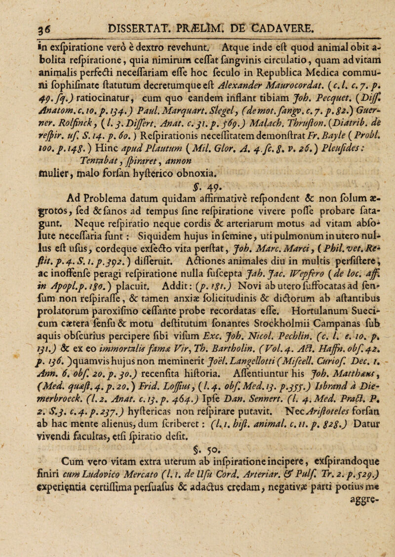 / 3 6 DISSERTAT. PR/ELlM. DE CADAVERE. ’ •n exfpiratione vero e dextro revehunt Atque inde efl quod animal obit a- bolita refpiratione, quia nimirum certat fangvinis circulatio, quam ad vitam animalis perfedi neceffariam efle hoc feculo in Republica Medica commu¬ ni fophifmatc ftatutum decretumque efl Alexander Maurocordat. ( c. I. c. y. p. 49* fq.) ratiocinatur, cum quo eandem inflant tibiam Joh. Pecquet. (Diff, Anatom. c. 10. p. 134.) Paul. Marquart. Slegel, fidemot.fangv. c. 7. /. ^2.) (7//^- Rolfinck} {L3.Differt. Anat. c.Malach. Thrufton. (piatrib. de refyir. uf S. /4. &lt;fo.) Refpirationis neceflitatem demonflrat Fr. Bayle ( ProbL 100,p. 148.) Hinc Plautum (Mtl. Glor, A. 4.fc.8* **') Pleufides: Tentabat, Jfriraret, annon mulier, malo forfan hyfterico obnoxia. 49- Ad Problema datum quidam affirmative refpondent &amp; non folutn ae¬ grotos , fed &amp;fianos ad tempus fine refpiratione vivere pofle probare fiata- gunt. Neque refpiratio neque cordis &amp; arteriarum motus ad vitam abfo- lute neceflaria fiunt: Siquidem hujus infiemine, uti pulmonum in utero nul¬ lus efl: ufius, cordeque exfedo vita perflat, Joh. Mare.Marci, (Phil.vet.Re- fit.p.4.S.up .392.) difleruit. Adiones animales diu in multis perfiftere, ac inoflenfie peragi refpiratione nulla fuficepta Jah.Jac. JVepfero (de loc. aff in Apopl.p.180.) placuit. Addit: {p. igu) Novi abuterofiuffiocatasad fien* fum non refpirafle, &lt;3c tamen anxiae fiolicitudinis &amp; didorum ab artantibus prolatorum paroxifino certante probe recordatas effie. Hortulanum Sueci* Cum caetera fenfiu &amp; motu deftitutum fionantes Stockholmii Campanas fiub aquis obficurius percipere fibi vifium Exc. Joh. Nicol. Pechlin. fic. I. e. 10. p» 131.) Sc ex eo immortalis fama Vir, Th. Bartholin. (V0I.4. AB. Haffn. obf. 42. p. 136. )quamvis hujus non meminerit Joel. LangeUotti (MifceU. Curiof. Dec. 1, Ann. 6. obf. 20. p. 30.) recenfita hiftoria. Artentiuntur his Joh. Matthaus, (Med. qmft.4. p.20.) Frid. LofftuSy (I.4. obf. Med. 13. p.355.) Isbrand d Die- merbroeck. (1.2. Anat. c.13.p. 464.) Ipfie Dan. Sennert. (I. 4. Med. Pratt. P. 2. S.3. c.4.p.237.) hyftericas non refpirare putavit. Nec Ariftoteles forfian ab hac mente alienus, dum feriberet: (l. i. hift. animal, c.n.p. 8*80 Datur vivendi facultas, etfi fpiratio defit. §. 50. Cum vero vitam extra uterum ab infipiratione incipere, exfpirandoque finiri cumLudovico Mercato (l.i. dellfu Cord. Arteriar. &amp; Pulf. Tr.2. p.323.) experientia certiflunaperfiuafius &amp; adadus credam, negativae parti potius me aggre- /