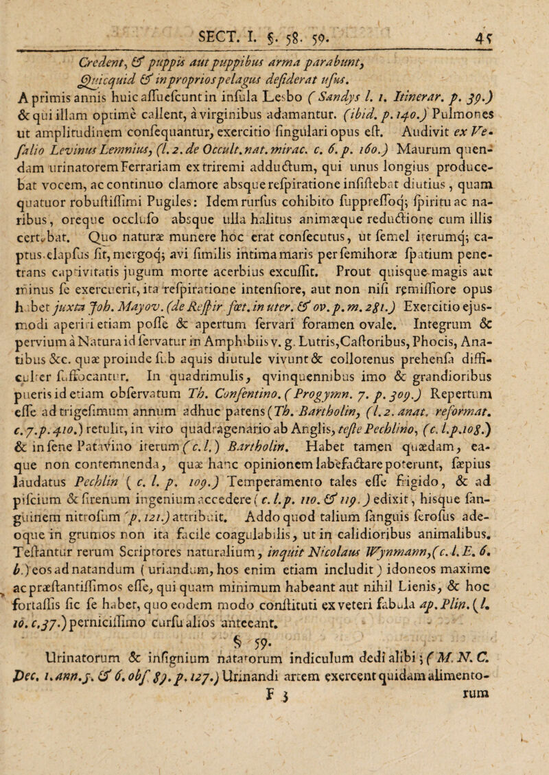 Credent, &amp; puppi* autpuppibus arma parabunt, Qui c quid &amp; in proprios pelagus defiderat ufit*. Ap rimis annis huicaPuefcuntin infula Lesbo ( Sandys l. /. Itinerar. p. yp.) &amp; qui illam optime callent, a virginibus adamantur, (ibid. p. 140.) Pulmones ut amplitudinem confequantur, exercitio fingulari opus eP. Audivit ex Ve* falio Levinus Lemnius, (I.2. de Occult. nat. mirae, c. 6.p. 160.) Maurum quen- dam urinatorem Ferrariam extriremi addiuPum, qui unus longius produce¬ bat vocem, ac continuo clamore absque refpiratione infiPebat diutius , quam, quatuor robuPiPimi Pugiles: Idemrurfus cohibito PapprePoq; ipirituac na¬ ribus, oreque occlufo absque ulla halitus animaeque redu&lt;Pione cum illis certabat. Quo naturae munere hoc erat confecutus, ut femel iterumq; ca¬ ptus, elapfus iit,mergoq; avi fmilis intima maris perfemihorae fpatium pene¬ trans capdvitatis jugum morte acerbius excuflit. Prout quisque magis aut tr inus fe exercuerit, ita refpiratione intenfiore, aut non nif r^miffiore opus h bzt juxta Joh. Mayov. (deRefyir foet.inuter. &amp;ov,p.m.2$i.) Exercitio ejus¬ modi aperi d etiam polfe &lt;3c apertum fervari foramen ovale. Integrum 6c pervium a Natura id fervatur in Amphibiis v. g. Lutris,CaPoribus, Phocis, Ana¬ tibus &amp;c. quae proinde fub aquis diutule vivunt &amp; coilotenus prehenla diffi- cul er fuftbcantur. In quadrimulis, qvinquenmbus imo &amp; grandioribus pueris id etiam obfervatum Th. Confentino.(Progymn. 7. p. yop.j Repertum effe adtrigefimum annum adhuc patens (7^. Bartholin, (l.2.anat. reformat. c. y,p. 410.) retulit, in viro quadragenario ab Anglis, tejlePechlino, (c. Lp.iog.) &amp; in fene Patavino iterum (c.f) Bartholin. Habet tamen quaedam, ea- que non contemnenda, quae hanc opinionemlabefadlarepoterunt, faepius laudatus Pechlin \c. L p» top.) Temperamento tales effe Rigido, &amp; ad pifcium &amp; frenum ingenium accedere ( c.Lp. no.tf up) edixit, histjue fan- guinem nittofum 'p, 121.) attribuit. Addo quod talium languis ferofus ade- oque in grumos non ita facile coagulabilis, ut in calidioribus animalibus. TePantur rerum Scriptores naturalium, inquit Nicolaus Wynmann,(c. LE. 6. £.) eos ad natandum ( uriandum, hos enim etiam includit) idoneos maxime acpraePantiPimos effe, qui quam minimum habeant aut nihil Lienis, &amp; hoc fortaPis fc fe h.ber, quo eodem modo conPituti ex veteri fabula ap%Plin\L 10. r,^7.)pemiciPimo curfu alios anteeant. § 59* Urinatorum &amp; infgnium natatorum indiculum dedi alibi} f M, IV. C. Dec. i&gt;ann.j&gt;&amp; 6. obf pf 127.) Urinandi artem exercent quidam alimento- f 3 rum