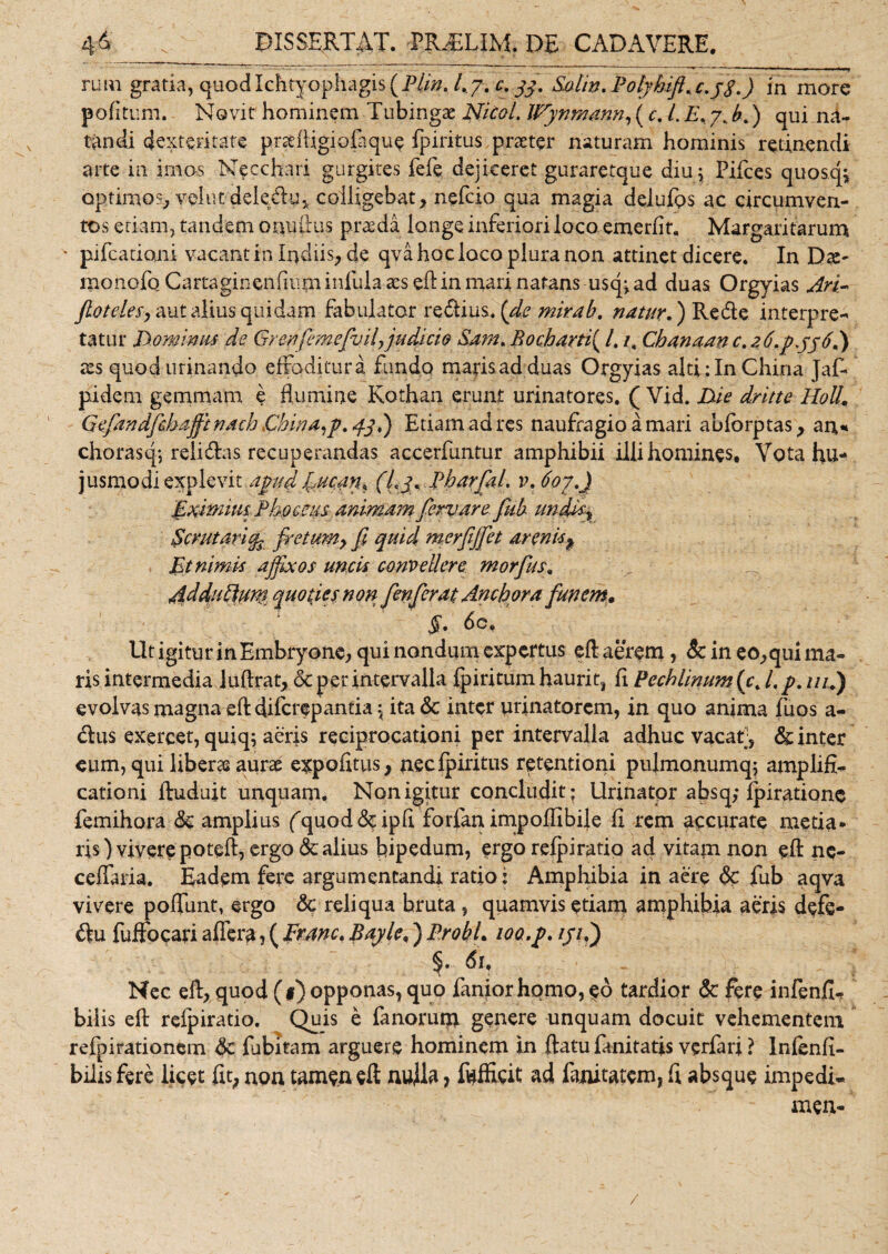 rum gratia, quod Ichtyophagis(P//». l,y, c.33. Eohn. Polyktft, c.jS.) in mare pofitum. Novit hominem Tubingae Nkol. Wynmann, (c. L E, 7. b.) qui na¬ tandi dexteritate pndfigiofaque fpiritus praeter naturam hominis retinendi arte in imos Moechari gurgites fefe dejiceret guraretque diu; Pifces quosck optimos, velut deledu, colligebat, nefeio qua magia delufos ac circumven¬ tos etiam, tandem onufius praeda longe inferiori loco emerlit. Margaritarum • pifcationi vacant in ludiis, de qva hoc loco plura non attinet dicere. In Dx~ monofo Cartaginenfium infula aes efb in mari natans usq; ad duas Orgyias Ari- jiotdesy aut alius quidam fabulator re&amp;ius. (de mira h, natur,) Re de interpre¬ tatur Dominus de Grenfemefvil, judicio &amp;arn, Bocharti( 1./. Cbanaan c. 2 6.pyj6,) res quod urinando effoditur a fundo marisadduas Orgyias alti:InChina Jaf- pidem gemmatu e flumine Kothan erunt urinatores. ( Vid. Die dritte Holi, Gefandfchafft nach China^p, 43,) Etiam ad res naufragio a mari abforptas, an,* chorasq; relitTas recuperandas accerfuntur amphibii illi homines. Vota hu¬ jusmodi explevit apud fucan, (Lj, Pharfil. v, 607,) Eximius Phoceus animam fervar e fub undis x $crutari% fretumy fi quid merfjfet arenis% Et nimis ajfixos uncis convellere morfus. AdduEhw* quo pes non fenferat Anchora funem. §• do. Ut igitur in Embryone, qui nondum expertus eft aerem, &amp;c in eo,qui ma¬ ris intermedia Juftrat, &amp; per intervalla fpiritum haurit, fi Pechlinum(c, l,p. ///.) evolvas magna efl diferepantia \ ita &amp; inter urinatorem, in quo anima fuos a- dlus exercet, quiq; aeris reciprocationi per intervalla adhuc vacat, &amp; inter eum, qui liberae aurae expofitus, nec fpiritus retentioni pulmonumq; amplifi¬ cationi fluduit unquam. Non igitur concludit; Urinator absq; fpiratione femihora &lt;3c amplius fquod&amp;ipfi forfan impoffibije fi rem accurate metia* ris) vivere poteft, ergo &amp; alius bipedum, ergo refpiratio ad vitam non efl n$- ceffaria. Eadem fere argumentandi ratio: Amphibia in aere &lt;?c fub aqva vivere poffunt, ergo &amp; reliqua bruta, quamvis etiam amphibia aeris defe- ftu fuffocari affera, ( Erane, Bayle,) Probi, loa.p, ///.) §. 6u - Nec efl, quod (1) opponas, quo faniorhomo, $o tardior &amp; fere infenfi, bilis efl refpiratio. Quis e fanorum genere unquam docuit vehementem refpirationem fubitam arguere hominem in flatu Unitatis verfari ? Infenfi- bilis fere licet fit, non tamen eft nulla, ftfficit ad fanitatem, fi absque impedi* - men- /